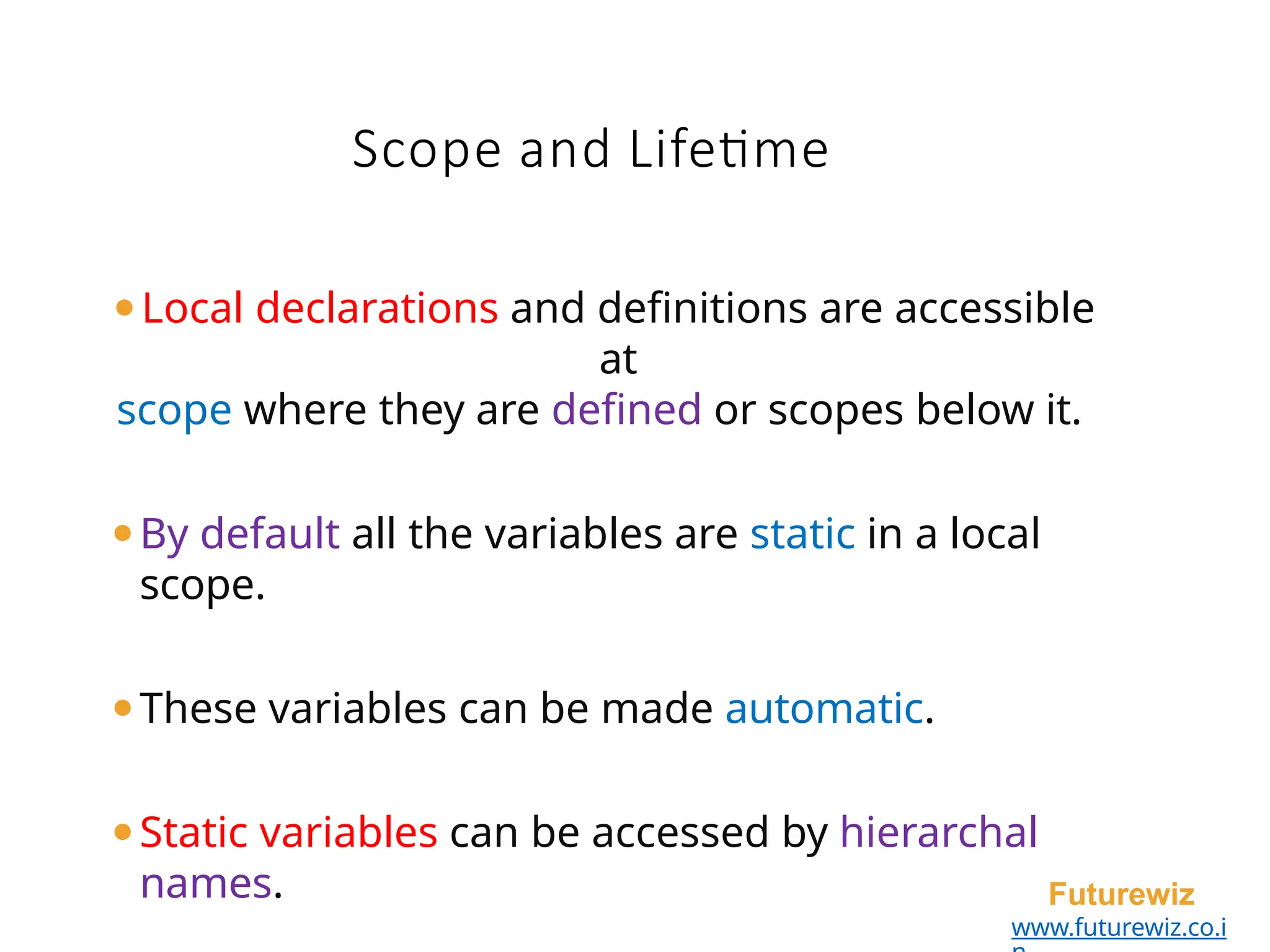 Scope and Lifetime
Futurewiz
www.futurewiz.co.i
⚫Local declarations and definitions are accessible
at
scope where they are defined or scopes below it.
⚫By default all the variables are static in a local
scope.
⚫These variables can be made automatic.
⚫Static variables can be accessed by hierarchal
names.
 