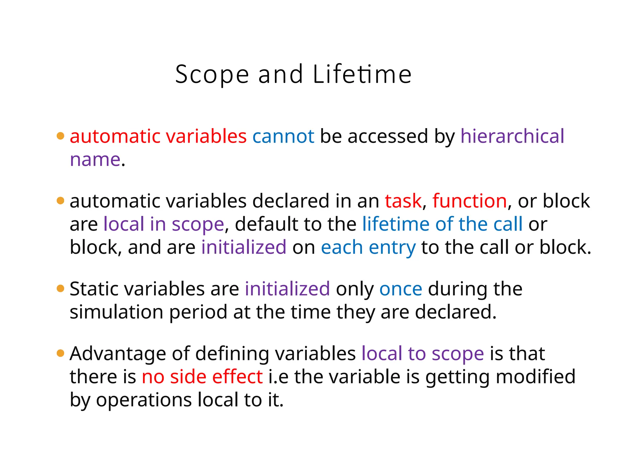 Scope and Lifetime
⚫automatic variables cannot be accessed by hierarchical
name.
⚫automatic variables declared in an task, function, or block
are local in scope, default to the lifetime of the call or
block, and are initialized on each entry to the call or block.
⚫Static variables are initialized only once during the
simulation period at the time they are declared.
⚫Advantage of defining variables local to scope is that
there is no side effect i.e the variable is getting modified
by operations local to it.
 