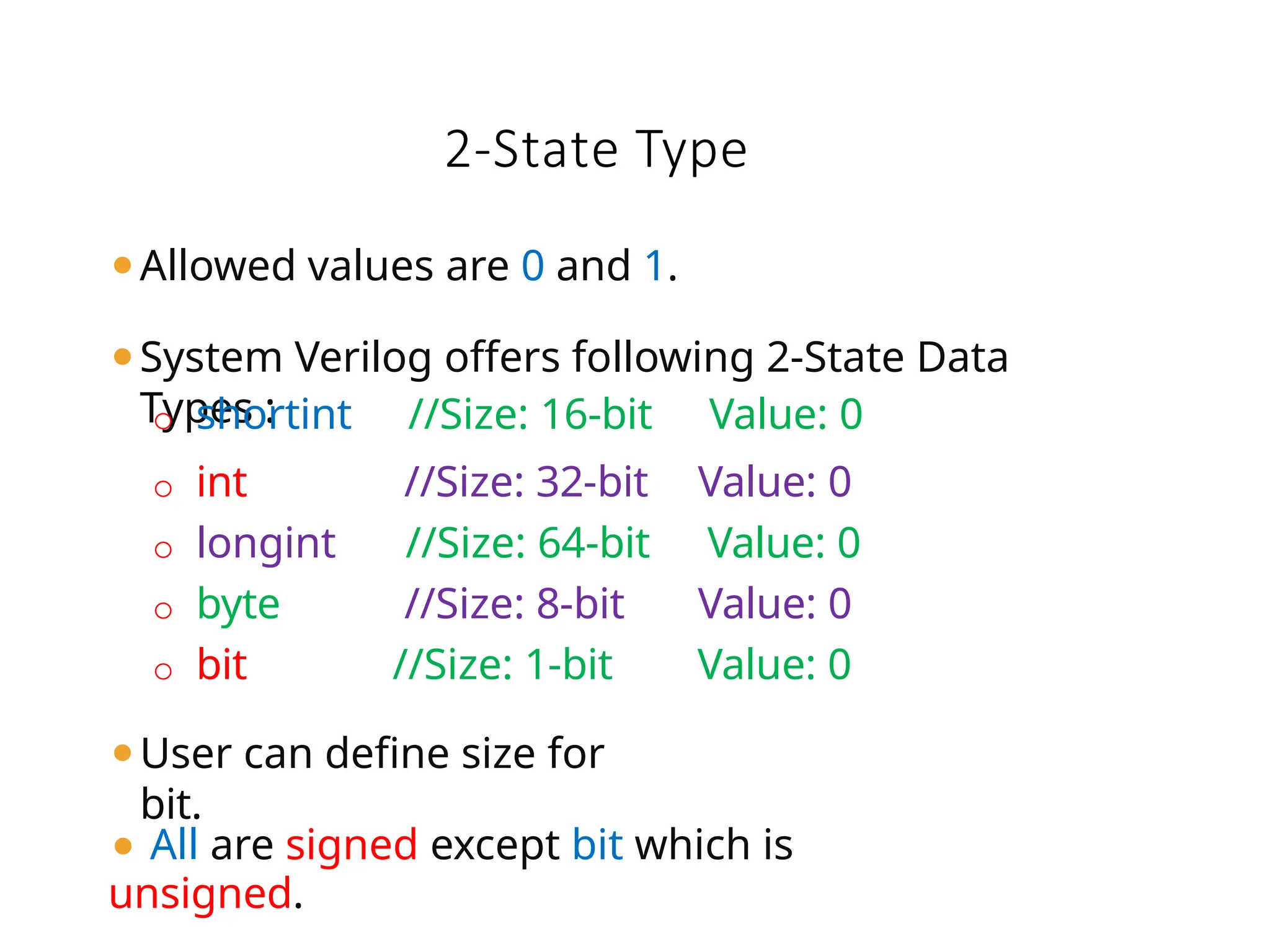 ⚫Allowed values are 0 and 1.
⚫System Verilog offers following 2-State Data
Types :
⚫ All are signed except bit which is
unsigned.
o shortint //Size: 16-bit Value: 0
o int //Size: 32-bit Value: 0
o longint //Size: 64-bit Value: 0
o byte //Size: 8-bit Value: 0
o bit //Size: 1-bit Value: 0
⚫User can define size for
bit.
2-State Type
 