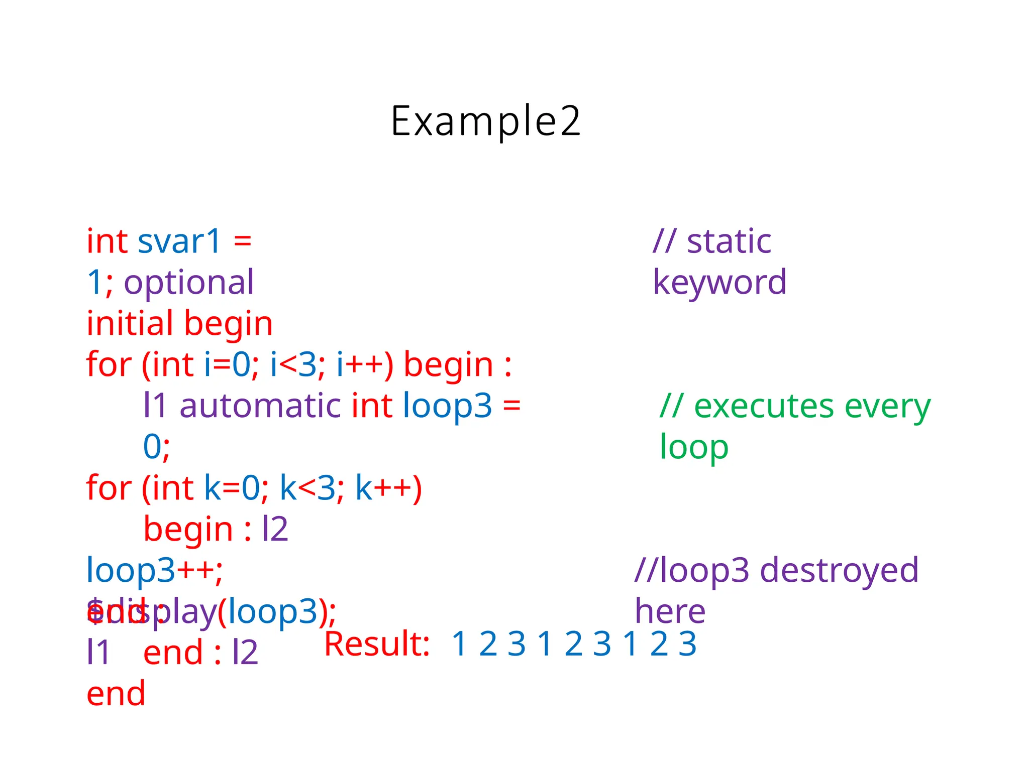 Example2
int svar1 =
1; optional
initial begin
for (int i=0; i<3; i++) begin :
l1 automatic int loop3 =
0;
for (int k=0; k<3; k++)
begin : l2
loop3++;
$display(loop3);
end : l2
// static
keyword
// executes every
loop
//loop3 destroyed
here
end :
l1
end
Result: 1 2 3 1 2 3 1 2 3
 