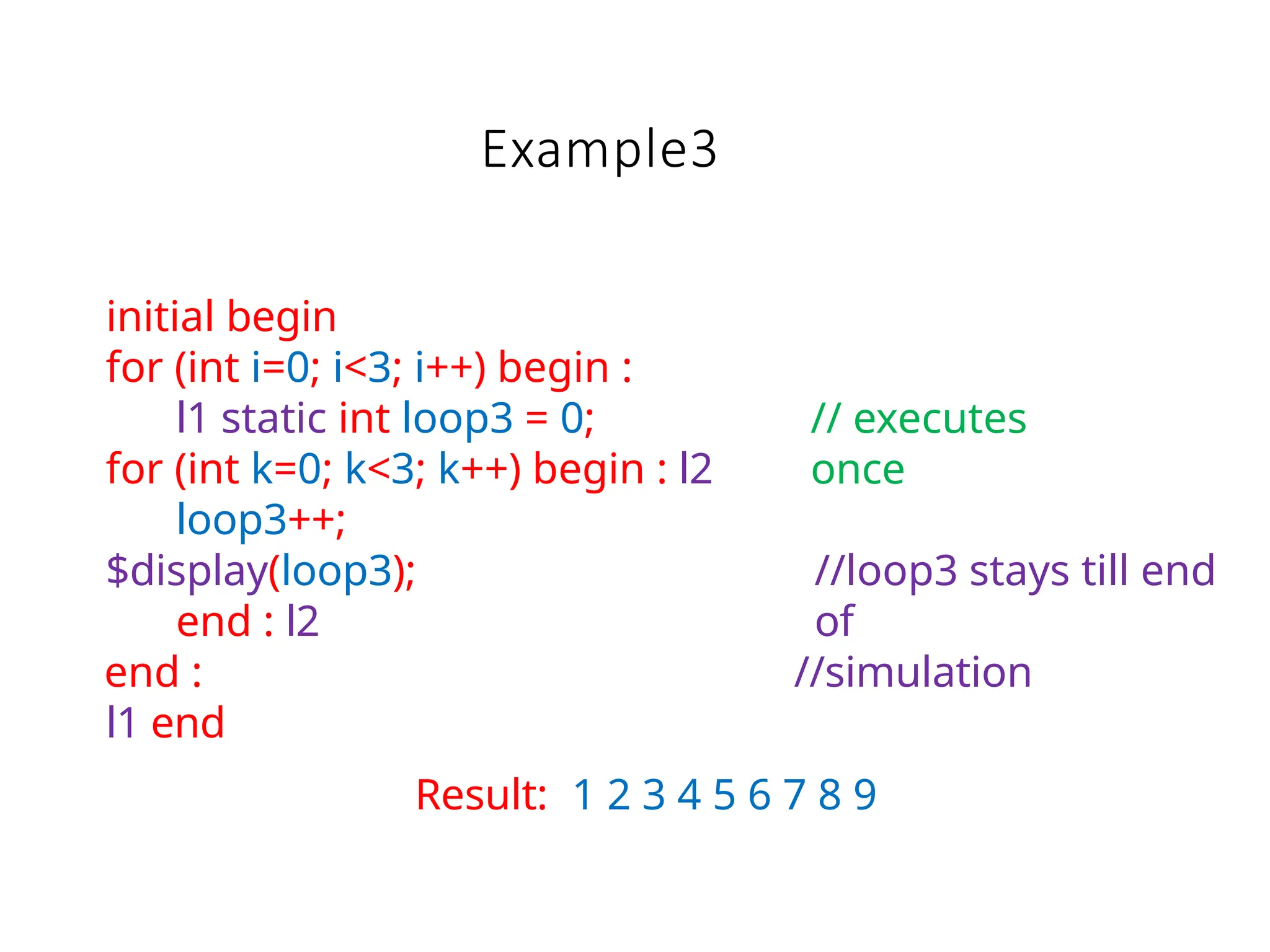 Example3
initial begin
for (int i=0; i<3; i++) begin :
l1 static int loop3 = 0;
for (int k=0; k<3; k++) begin : l2
loop3++;
$display(loop3);
end : l2
end :
l1 end
// executes
once
//loop3 stays till end
of
//simulation
Result: 1 2 3 4 5 6 7 8 9
 