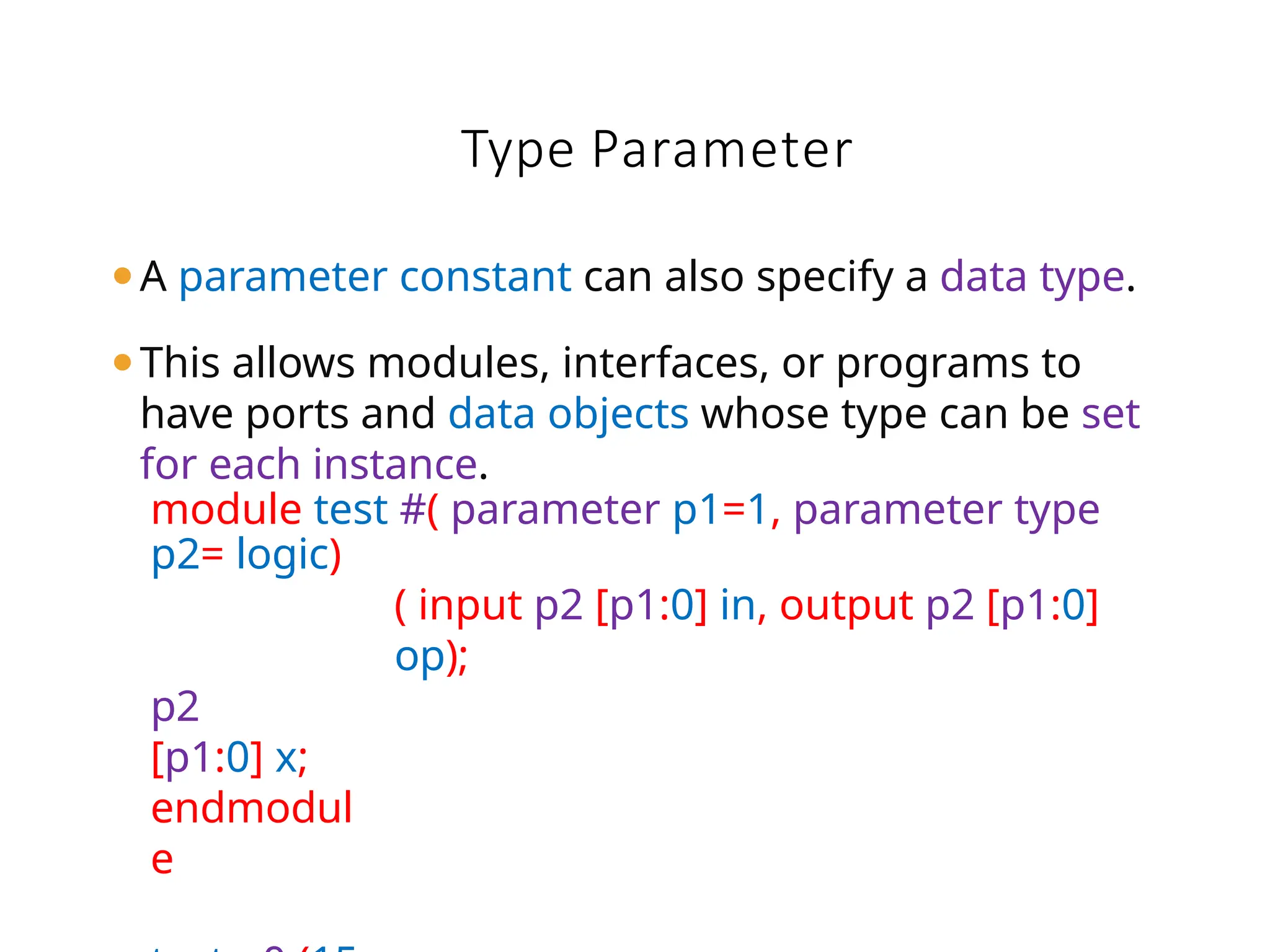 Type Parameter
⚫A parameter constant can also specify a data type.
⚫This allows modules, interfaces, or programs to
have ports and data objects whose type can be set
for each instance.
module test #( parameter p1=1, parameter type
p2= logic)
( input p2 [p1:0] in, output p2 [p1:0]
op);
p2
[p1:0] x;
endmodul
e
 