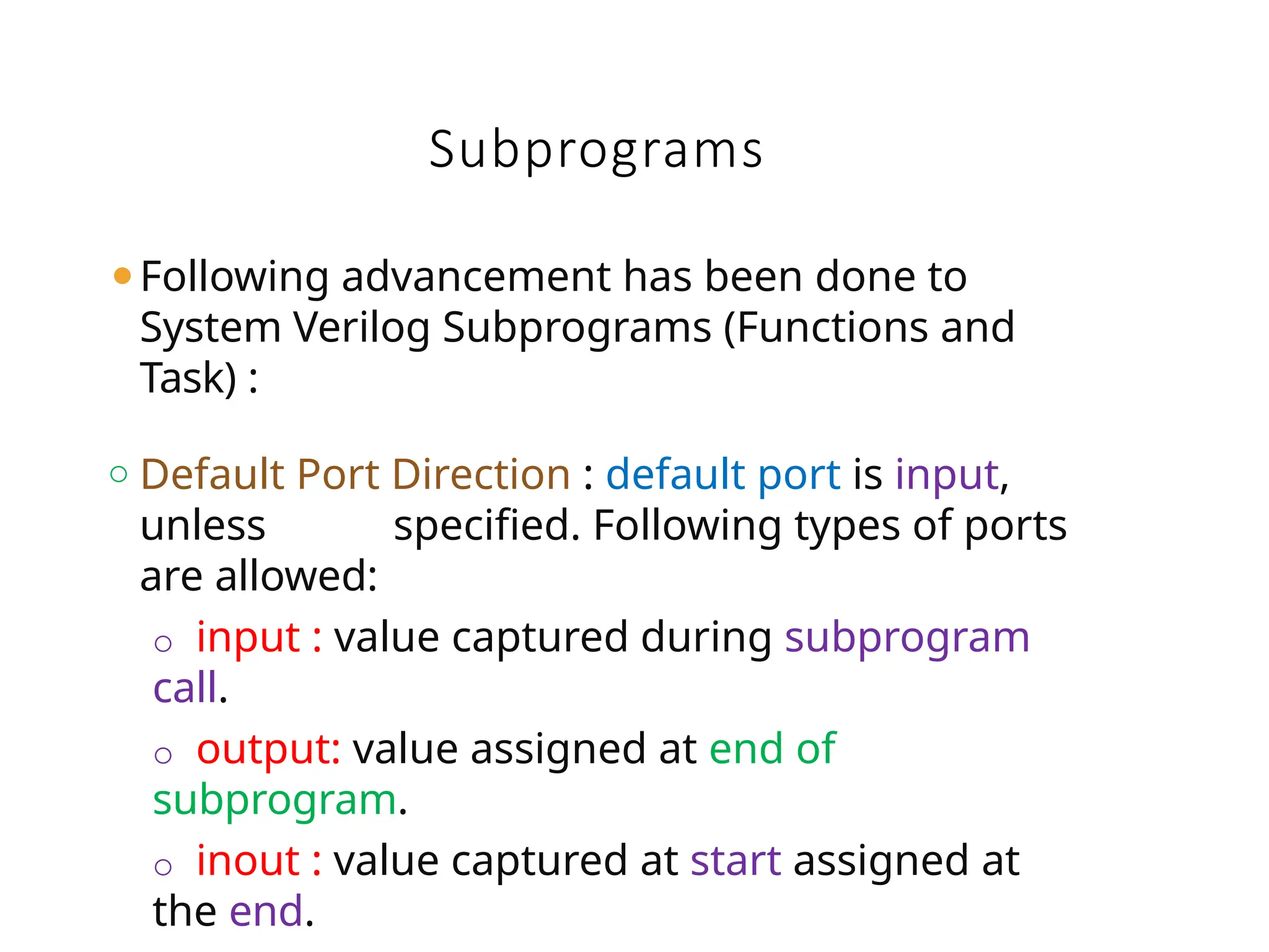 Subprograms
⚫Following advancement has been done to
System Verilog Subprograms (Functions and
Task) :
o Default Port Direction : default port is input,
unless specified. Following types of ports
are allowed:
o input : value captured during subprogram
call.
o output: value assigned at end of
subprogram.
o inout : value captured at start assigned at
the end.
 