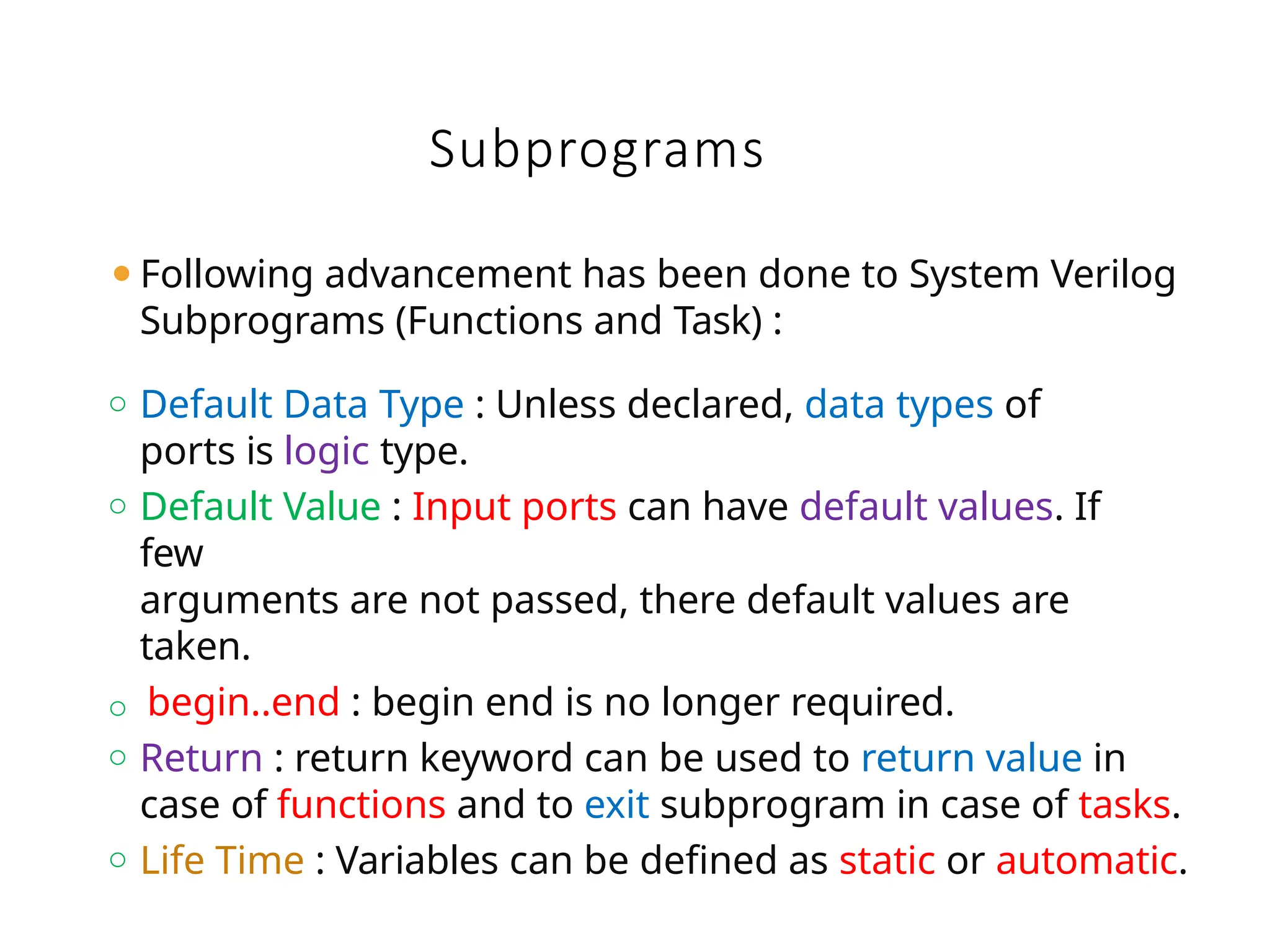 Subprograms
⚫Following advancement has been done to System Verilog
Subprograms (Functions and Task) :
o Default Data Type : Unless declared, data types of
ports is logic type.
o Default Value : Input ports can have default values. If
few
arguments are not passed, there default values are
taken.
o begin..end : begin end is no longer required.
o Return : return keyword can be used to return value in
case of functions and to exit subprogram in case of tasks.
o Life Time : Variables can be defined as static or automatic.
 