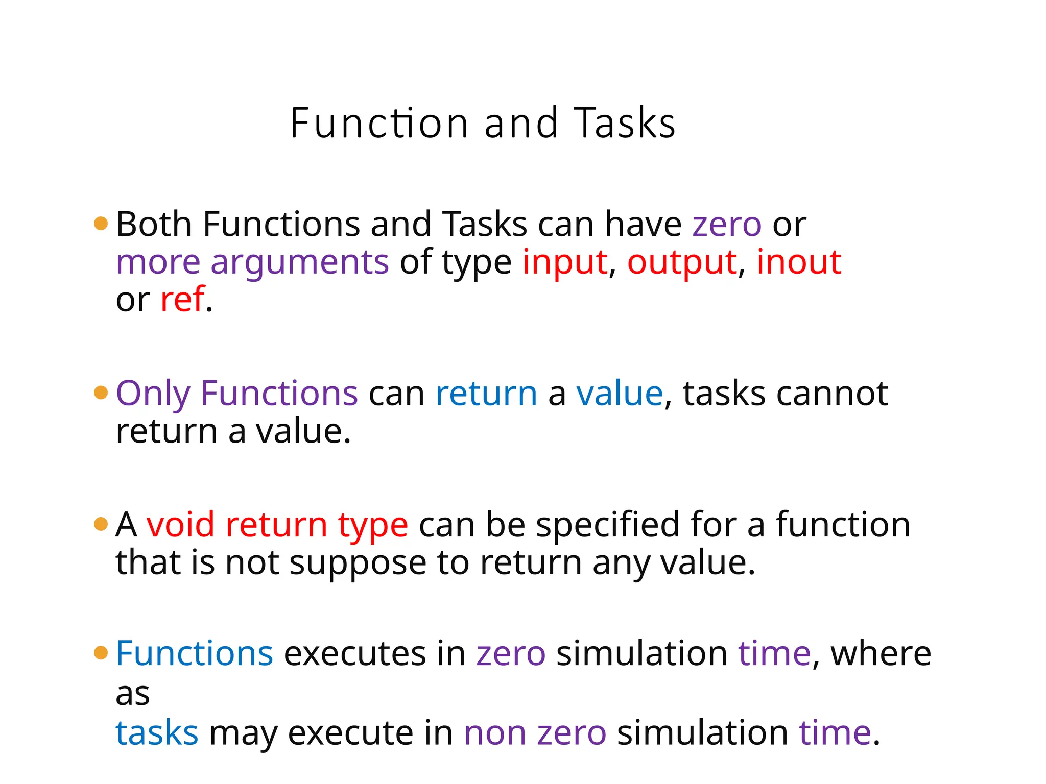 Function and Tasks
⚫Both Functions and Tasks can have zero or
more arguments of type input, output, inout
or ref.
⚫Only Functions can return a value, tasks cannot
return a value.
⚫A void return type can be specified for a function
that is not suppose to return any value.
⚫Functions executes in zero simulation time, where
as
tasks may execute in non zero simulation time.
 