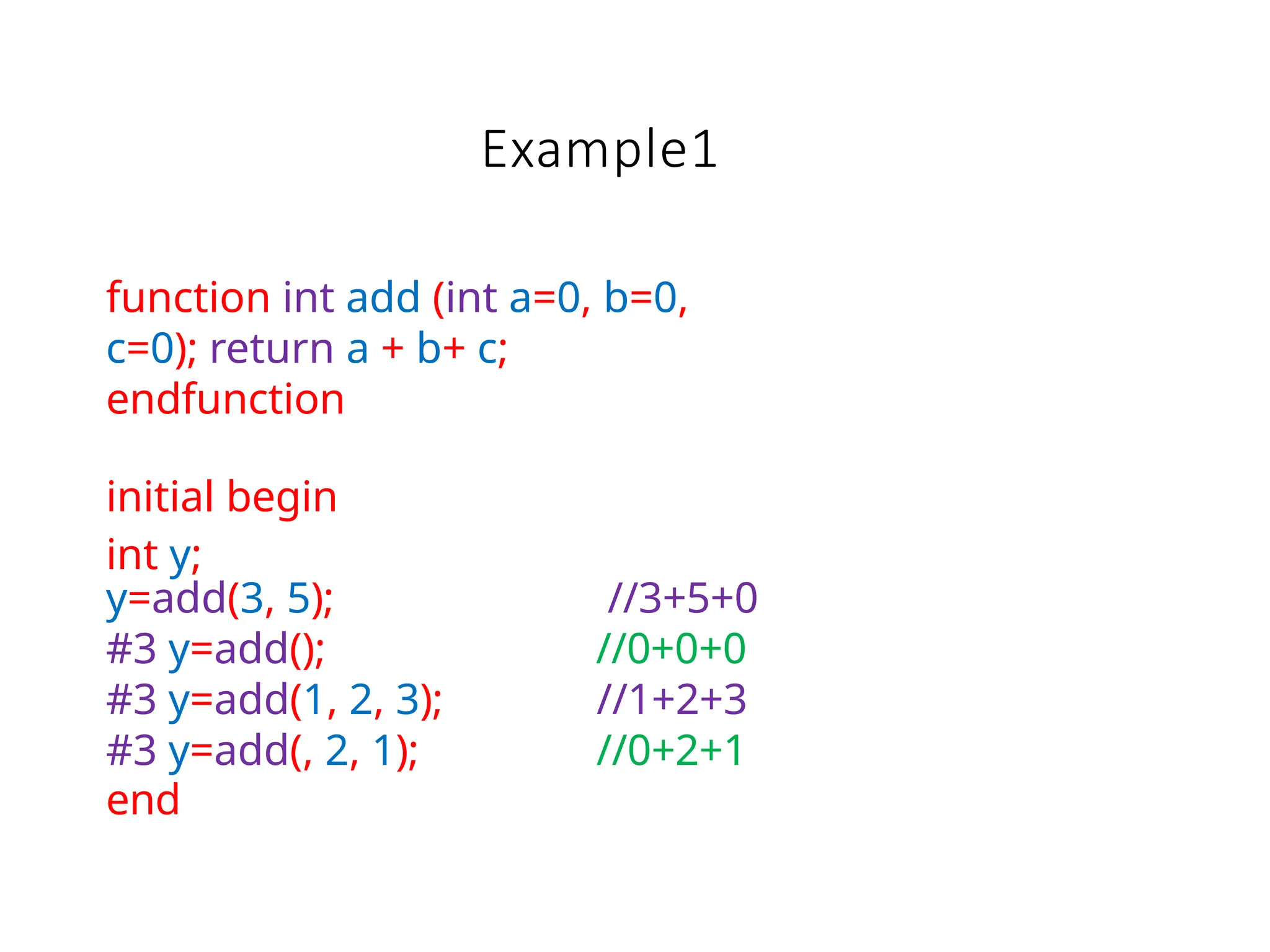 Example1
function int add (int a=0, b=0,
c=0); return a + b+ c;
endfunction
initial begin
int y;
y=add(3, 5); //3+5+0
#3 y=add(); //0+0+0
#3 y=add(1, 2, 3); //1+2+3
#3 y=add(, 2, 1); //0+2+1
end
 