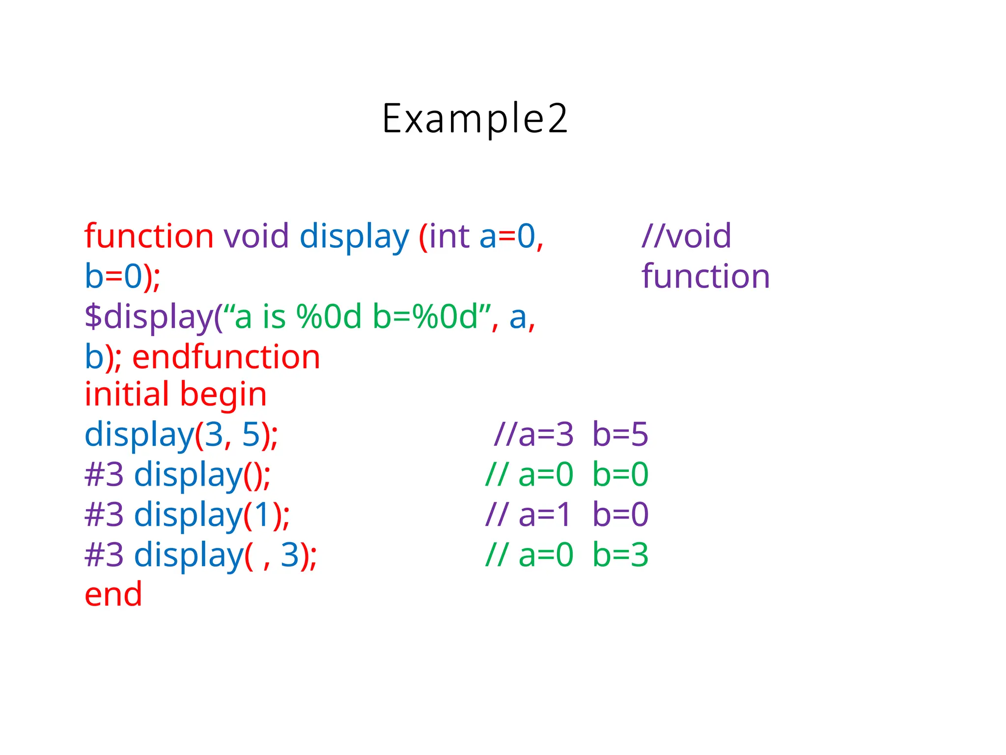 Example2
function void display (int a=0,
b=0);
$display(“a is %0d b=%0d”, a,
b); endfunction
//void
function
initial begin
display(3, 5); //a=3 b=5
#3 display(); // a=0 b=0
#3 display(1); // a=1 b=0
#3 display( , 3); // a=0 b=3
end
 