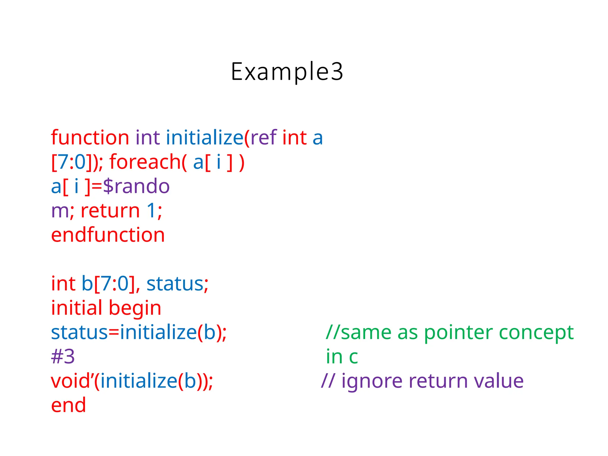 Example3
function int initialize(ref int a
[7:0]); foreach( a[ i ] )
a[ i ]=$rando
m; return 1;
endfunction
int b[7:0], status;
initial begin
status=initialize(b);
#3
void’(initialize(b));
end
//same as pointer concept
in c
// ignore return value
 