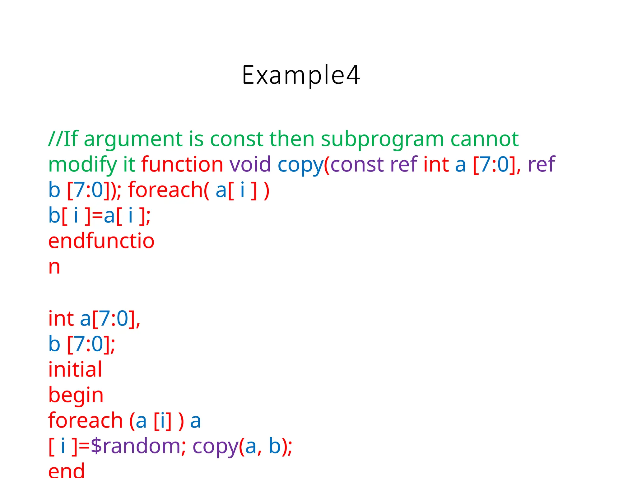 Example4
//If argument is const then subprogram cannot
modify it function void copy(const ref int a [7:0], ref
b [7:0]); foreach( a[ i ] )
b[ i ]=a[ i ];
endfunctio
n
int a[7:0],
b [7:0];
initial
begin
foreach (a [i] ) a
[ i ]=$random; copy(a, b);
 