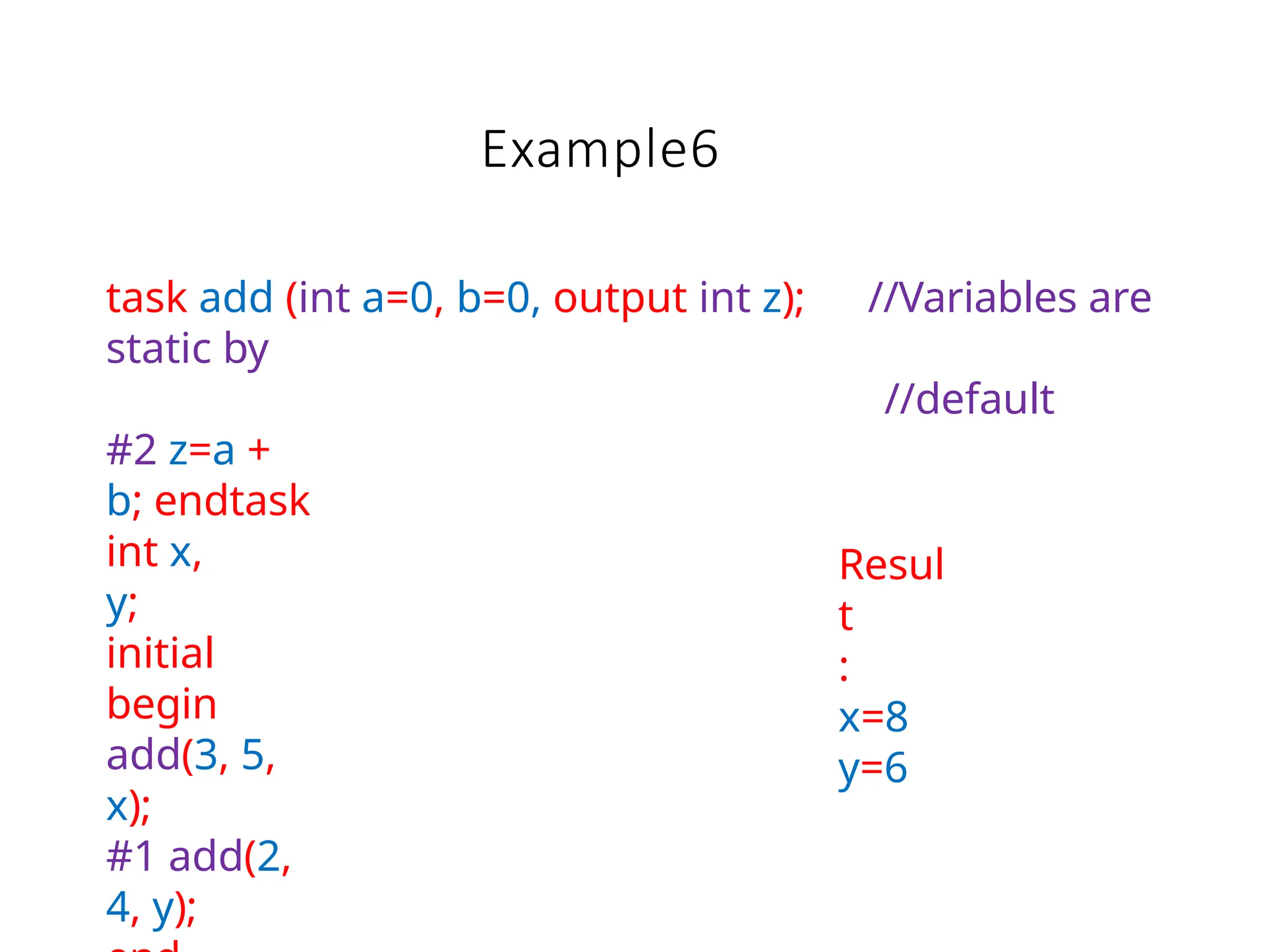 Example6
task add (int a=0, b=0, output int z); //Variables are
static by
//default
#2 z=a +
b; endtask
int x,
y;
initial
begin
add(3, 5,
x);
#1 add(2,
4, y);
Resul
t
:
x=8
y=6
 