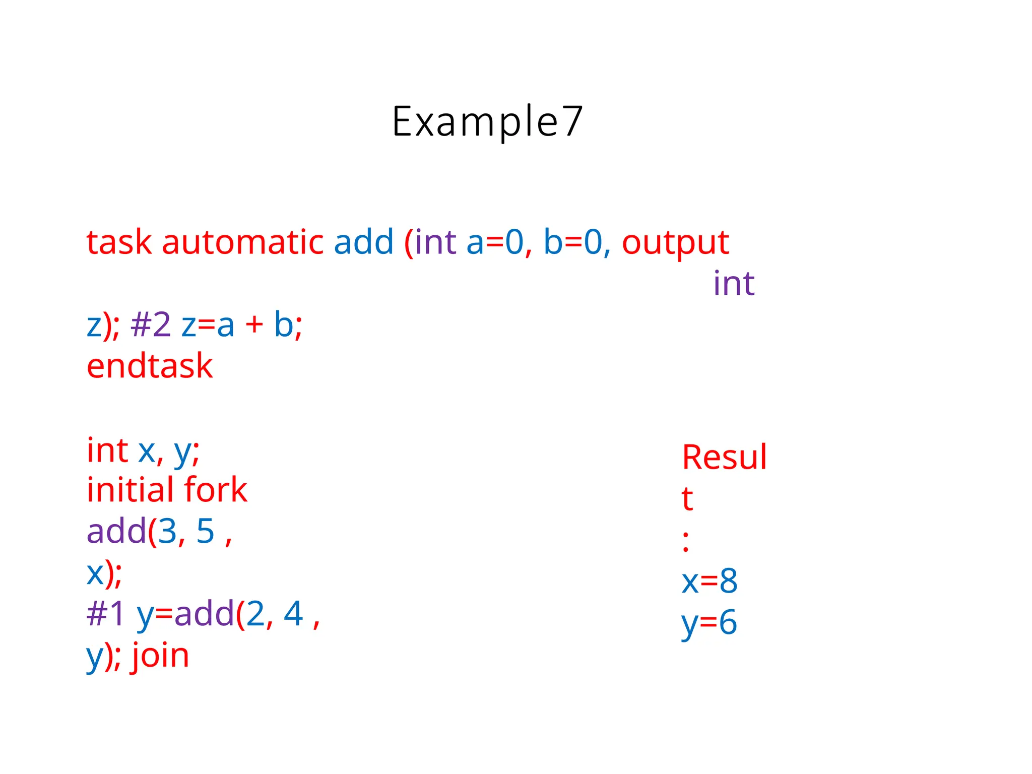 Example7
task automatic add (int a=0, b=0, output
int
z); #2 z=a + b;
endtask
int x, y;
initial fork
add(3, 5 ,
x);
#1 y=add(2, 4 ,
y); join
Resul
t
:
x=8
y=6
 