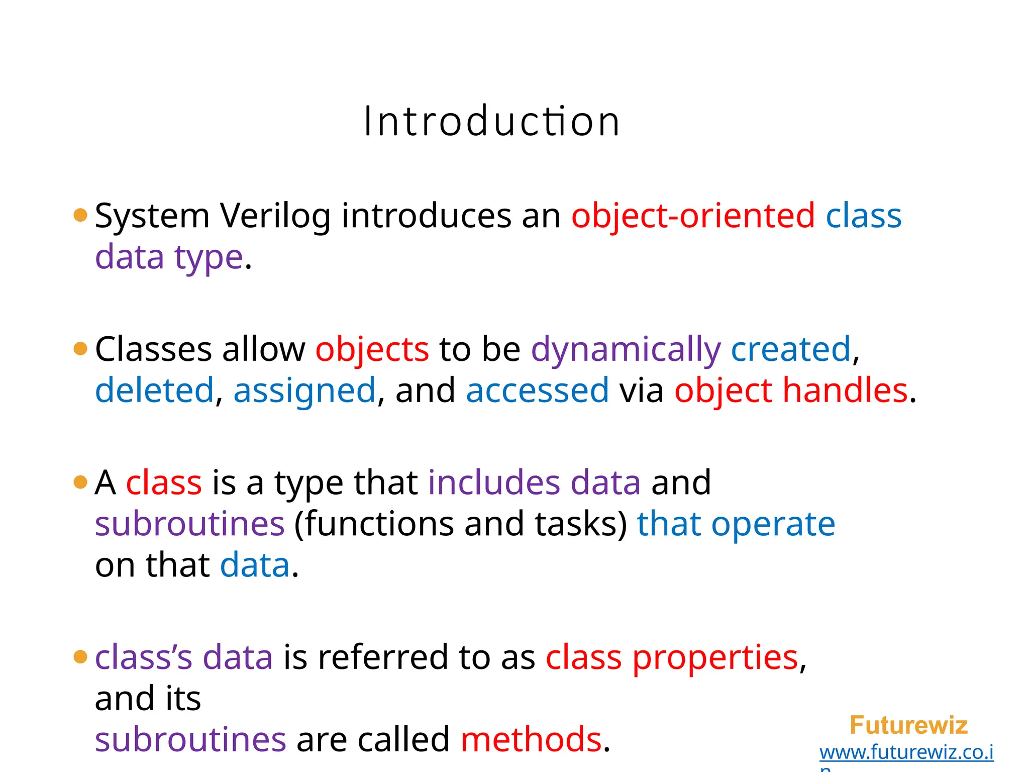Introduction
Futurewiz
www.futurewiz.co.i
⚫System Verilog introduces an object-oriented class
data type.
⚫Classes allow objects to be dynamically created,
deleted, assigned, and accessed via object handles.
⚫A class is a type that includes data and
subroutines (functions and tasks) that operate
on that data.
⚫class’s data is referred to as class properties,
and its
subroutines are called methods.
 