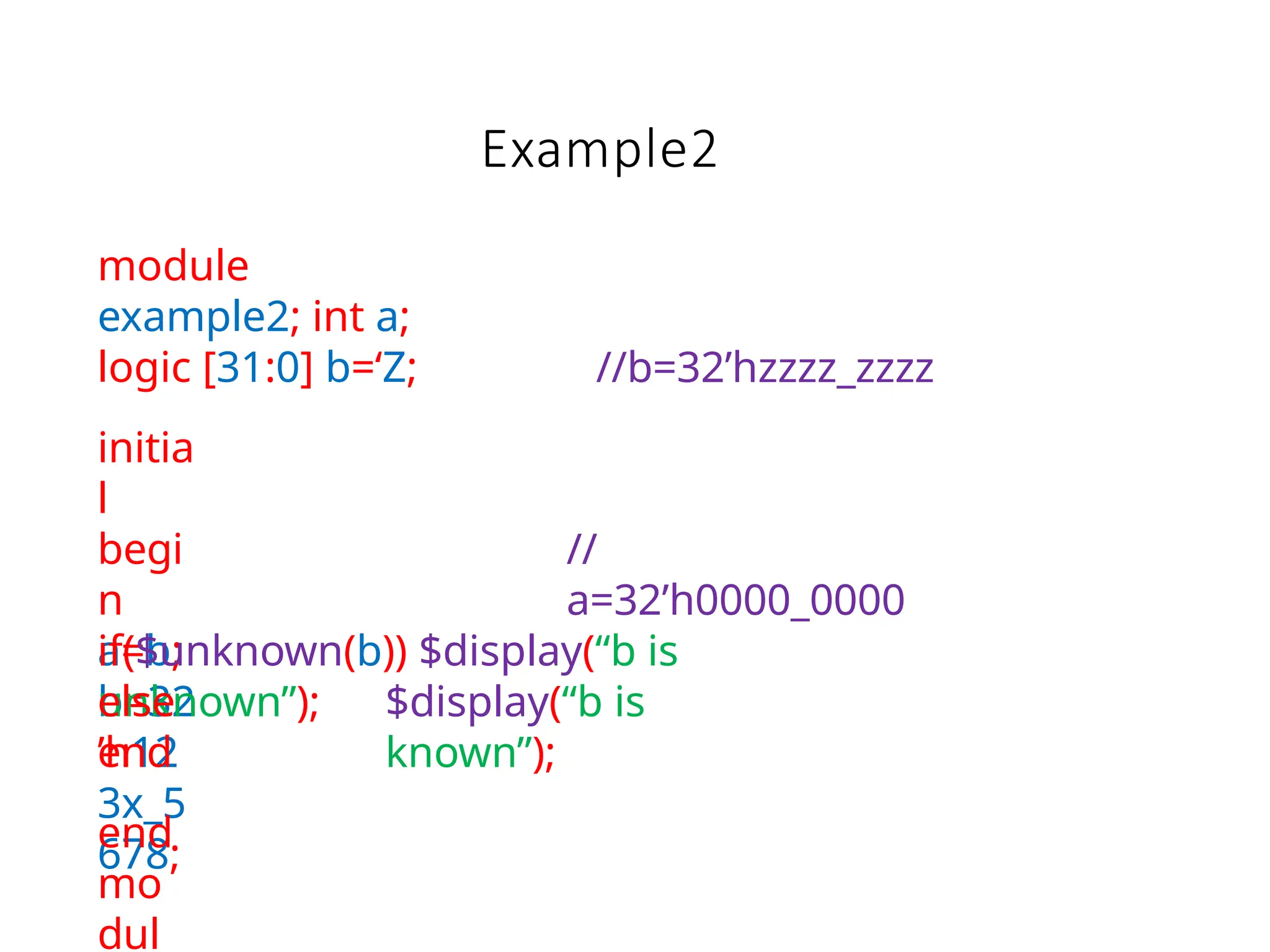 Example2
module
example2; int a;
logic [31:0] b=‘Z;
initia
l
begi
n
a=b;
b=32
’h12
3x_5
678;
//b=32’hzzzz_zzzz
//
a=32’h0000_0000
if($unknown(b)) $display(“b is
unknown”); $display(“b is
known”);
else
end
end
mo
dul
 