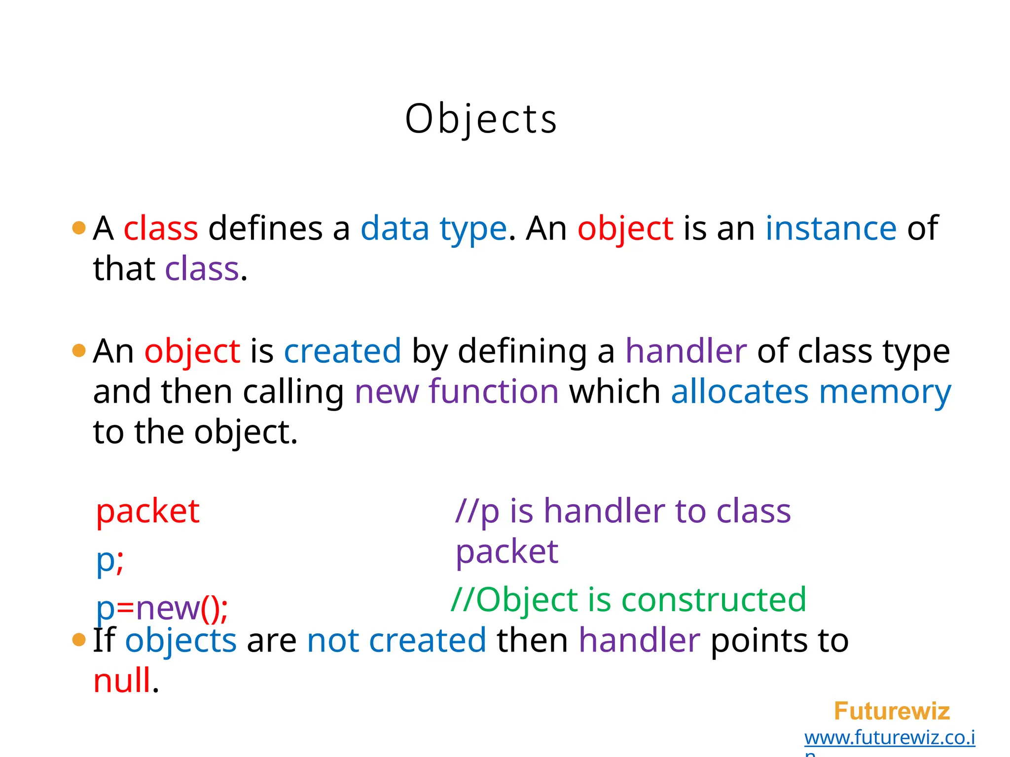 Objects
Futurewiz
www.futurewiz.co.i
⚫A class defines a data type. An object is an instance of
that class.
⚫An object is created by defining a handler of class type
and then calling new function which allocates memory
to the object.
packet
p;
p=new();
//p is handler to class
packet
//Object is constructed
⚫If objects are not created then handler points to
null.
 