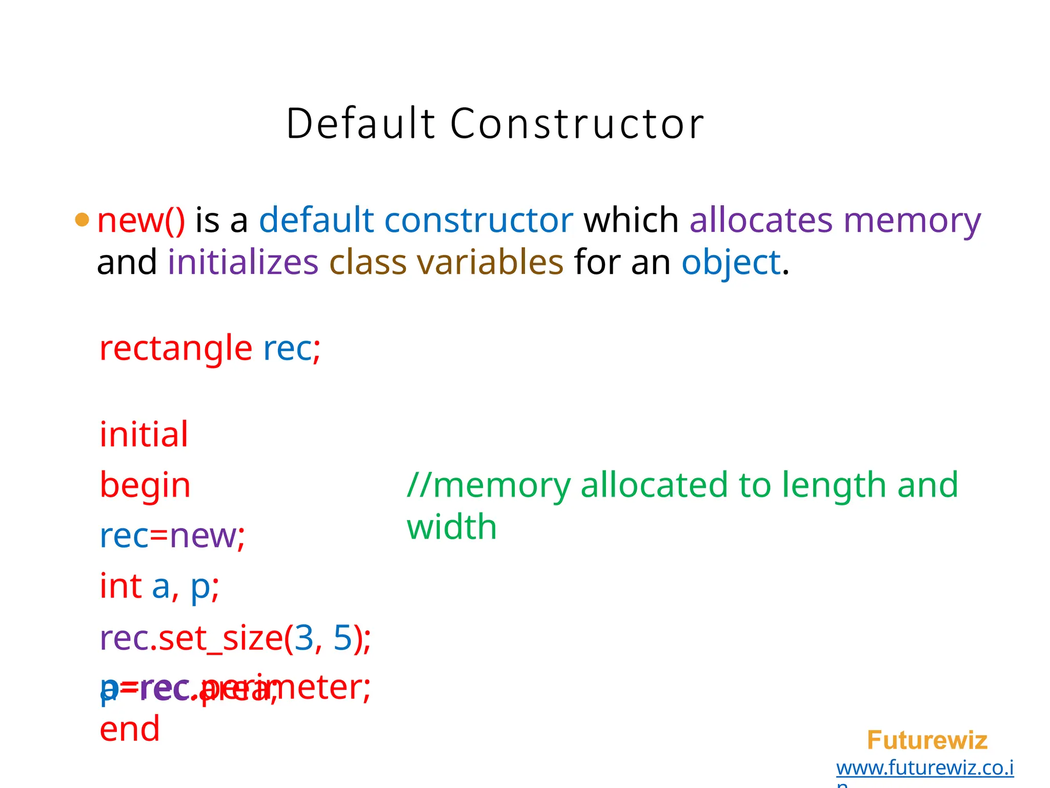 Default Constructor
Futurewiz
www.futurewiz.co.i
⚫new() is a default constructor which allocates memory
and initializes class variables for an object.
rectangle rec;
initial
begin
rec=new;
int a, p;
rec.set_size(3, 5);
a=rec.area;
//memory allocated to length and
width
p=rec.perimeter;
end
 