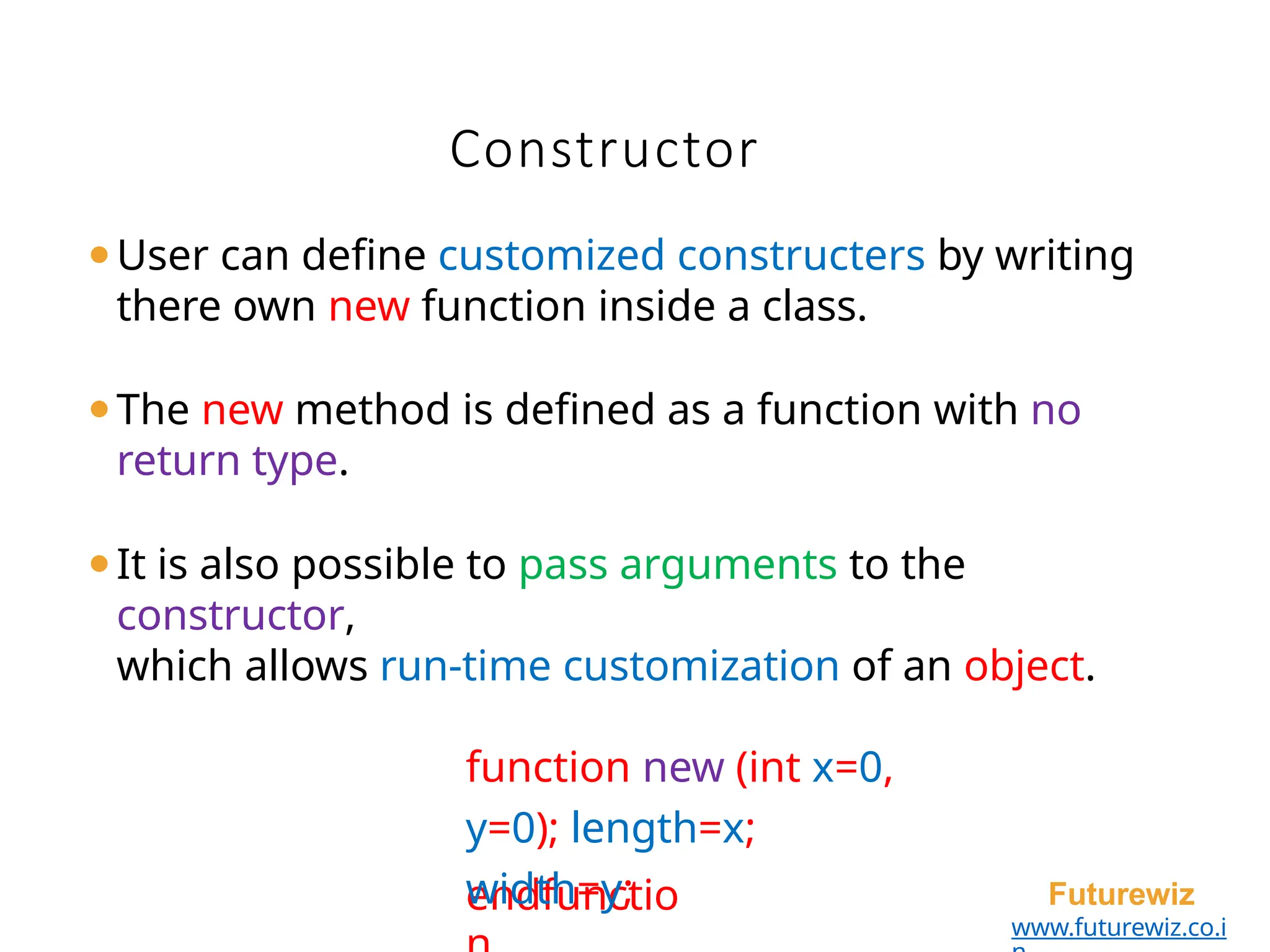 Constructor
endfunctio Futurewiz
www.futurewiz.co.i
⚫User can define customized constructers by writing
there own new function inside a class.
⚫The new method is defined as a function with no
return type.
⚫It is also possible to pass arguments to the
constructor,
which allows run-time customization of an object.
function new (int x=0,
y=0); length=x;
width=y;
 