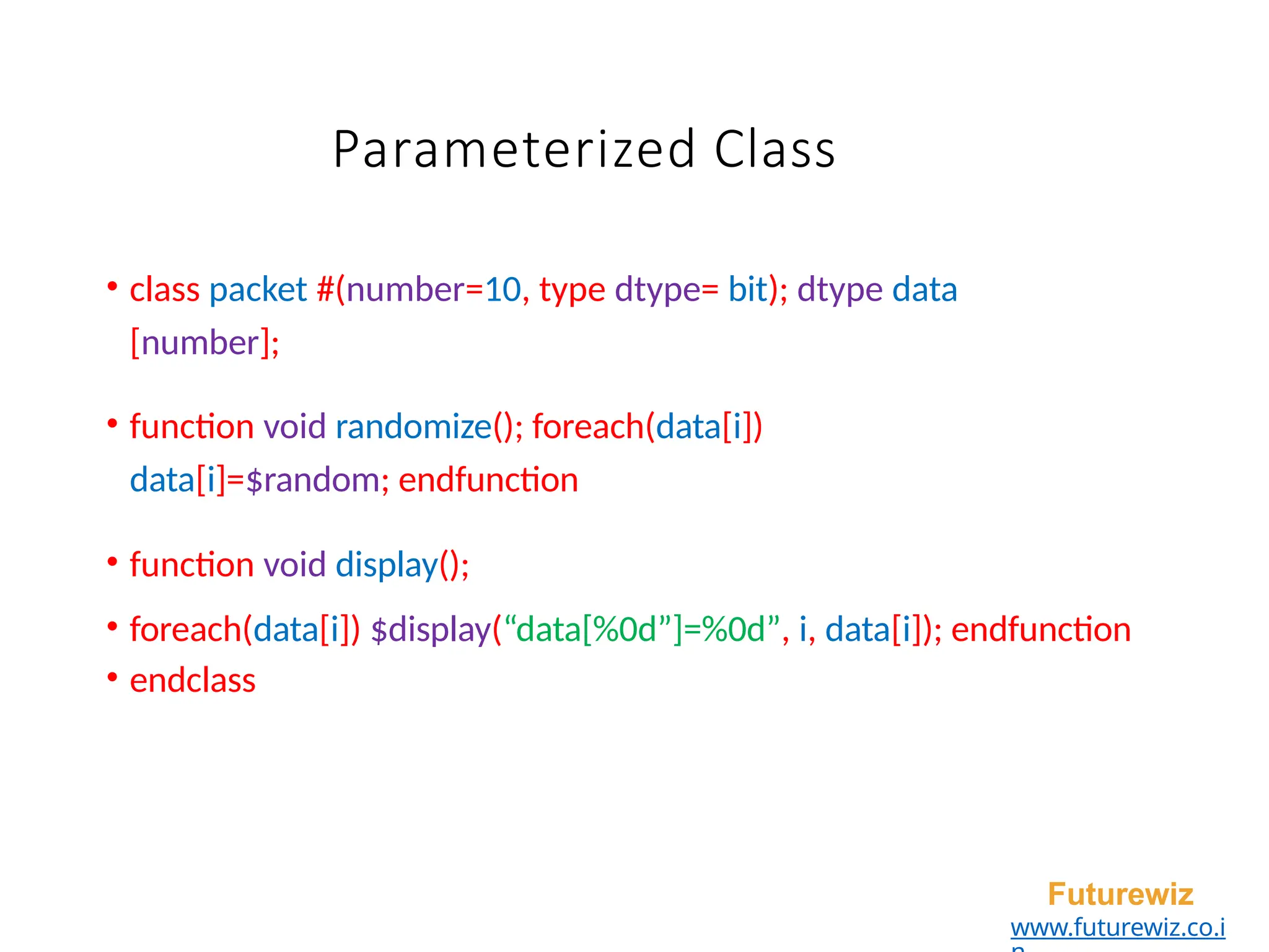 Parameterized Class
• class packet #(number=10, type dtype= bit); dtype data
[number];
• function void randomize(); foreach(data[i])
data[i]=$random; endfunction
• function void display();
• foreach(data[i]) $display(“data[%0d”]=%0d”, i, data[i]); endfunction
• endclass
Futurewiz
www.futurewiz.co.i
 