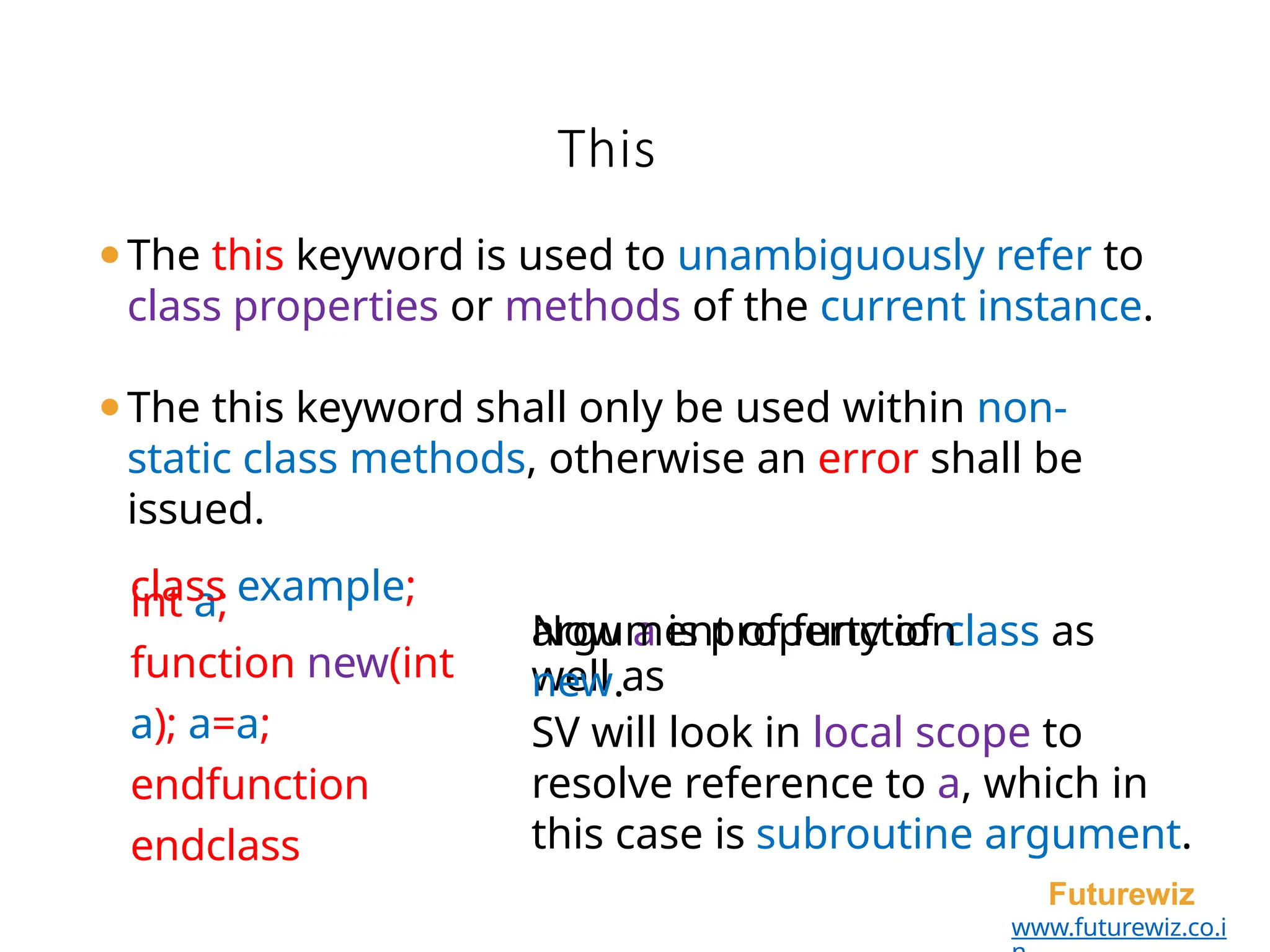 This
Futurewiz
www.futurewiz.co.i
⚫The this keyword is used to unambiguously refer to
class properties or methods of the current instance.
int a;
function new(int
a); a=a;
endfunction
endclass
⚫The this keyword shall only be used within non-
static class methods, otherwise an error shall be
issued.
class example;
Now a is property of class as
well as
argument of function
new.
SV will look in local scope to
resolve reference to a, which in
this case is subroutine argument.
 