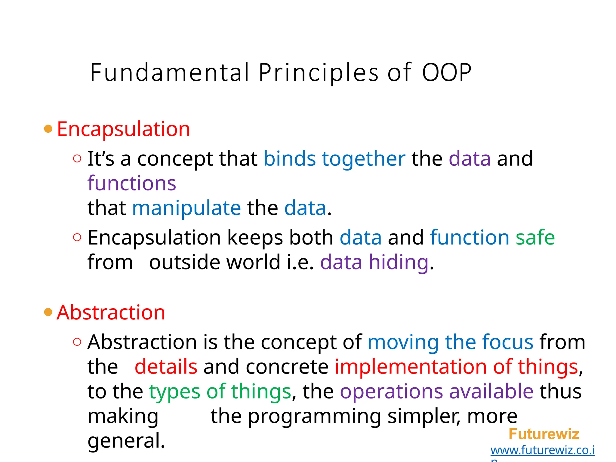 Fundamental Principles of OOP
Futurewiz
www.futurewiz.co.i
⚫Encapsulation
o It’s a concept that binds together the data and
functions
that manipulate the data.
o Encapsulation keeps both data and function safe
from outside world i.e. data hiding.
⚫Abstraction
o Abstraction is the concept of moving the focus from
the details and concrete implementation of things,
to the types of things, the operations available thus
making the programming simpler, more
general.
 