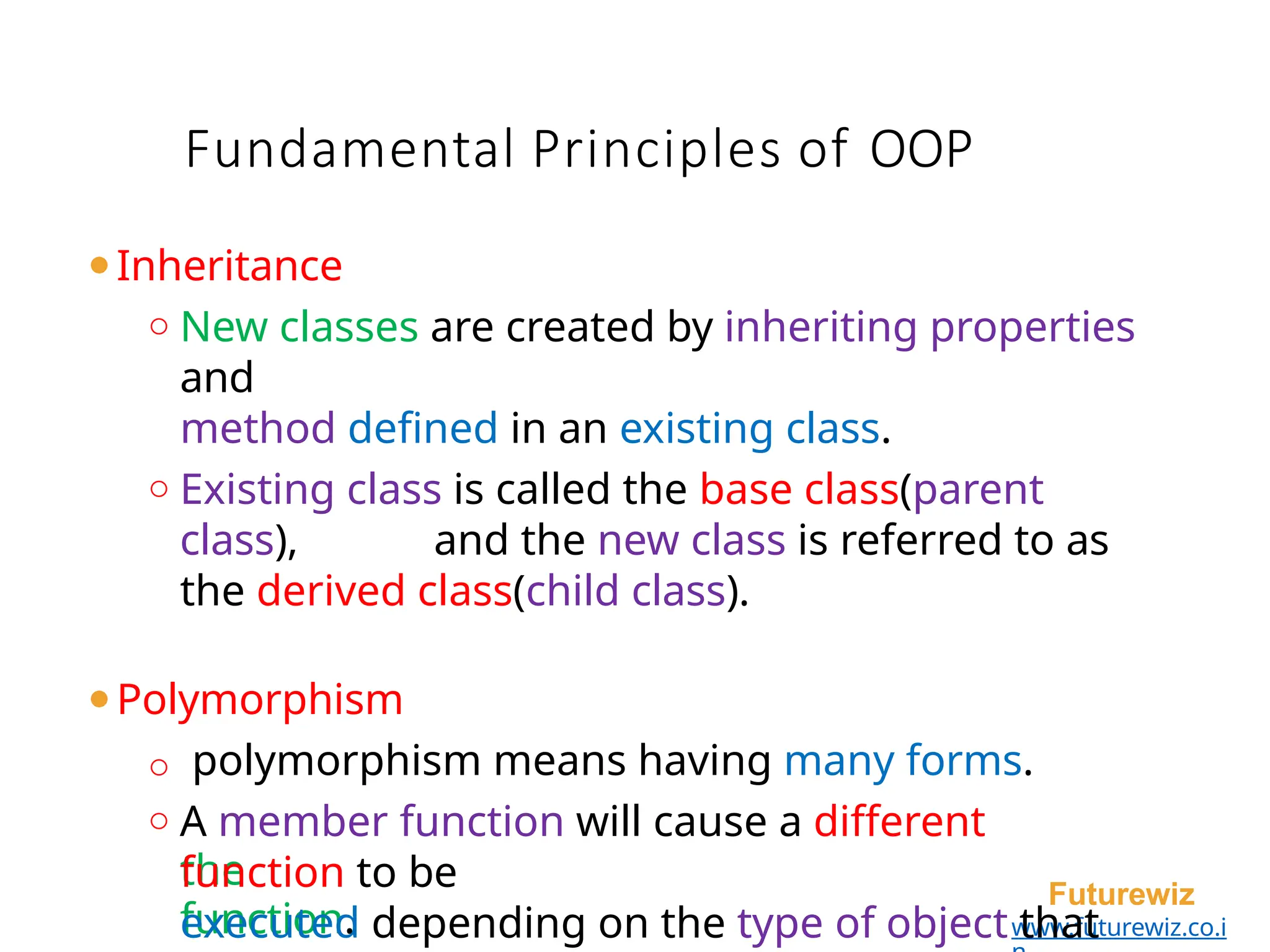 Fundamental Principles of OOP
the
function.
Futurewiz
www.futurewiz.co.i
⚫Inheritance
o New classes are created by inheriting properties
and
method defined in an existing class.
o Existing class is called the base class(parent
class), and the new class is referred to as
the derived class(child class).
⚫Polymorphism
o polymorphism means having many forms.
o A member function will cause a different
function to be
executed depending on the type of object that
 