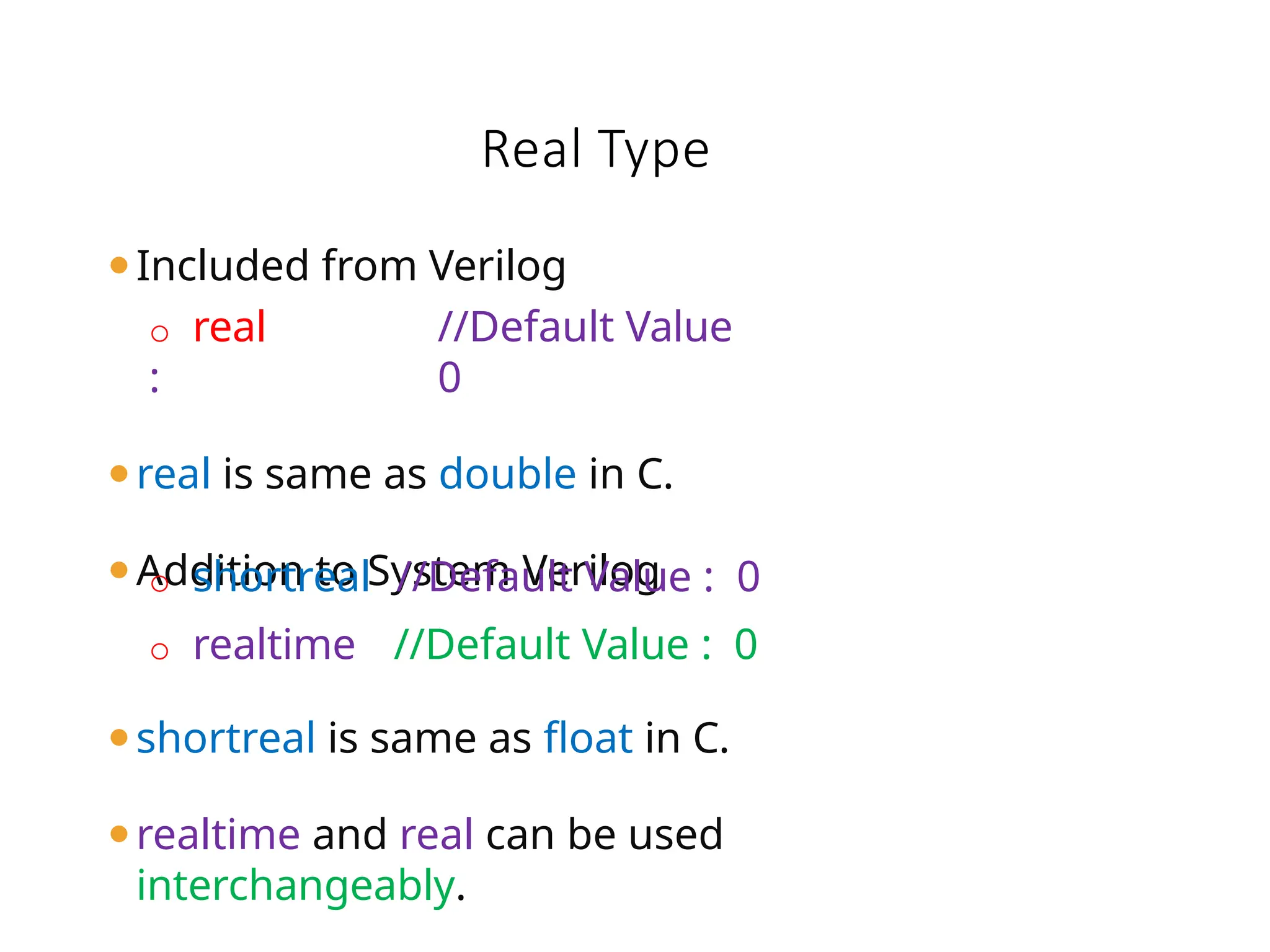 ⚫Included from Verilog
o real //Default Value
: 0
⚫real is same as double in C.
⚫Addition to System Verilog
o shortreal //Default Value : 0
o realtime //Default Value : 0
⚫shortreal is same as float in C.
⚫realtime and real can be used
interchangeably.
Real Type
 