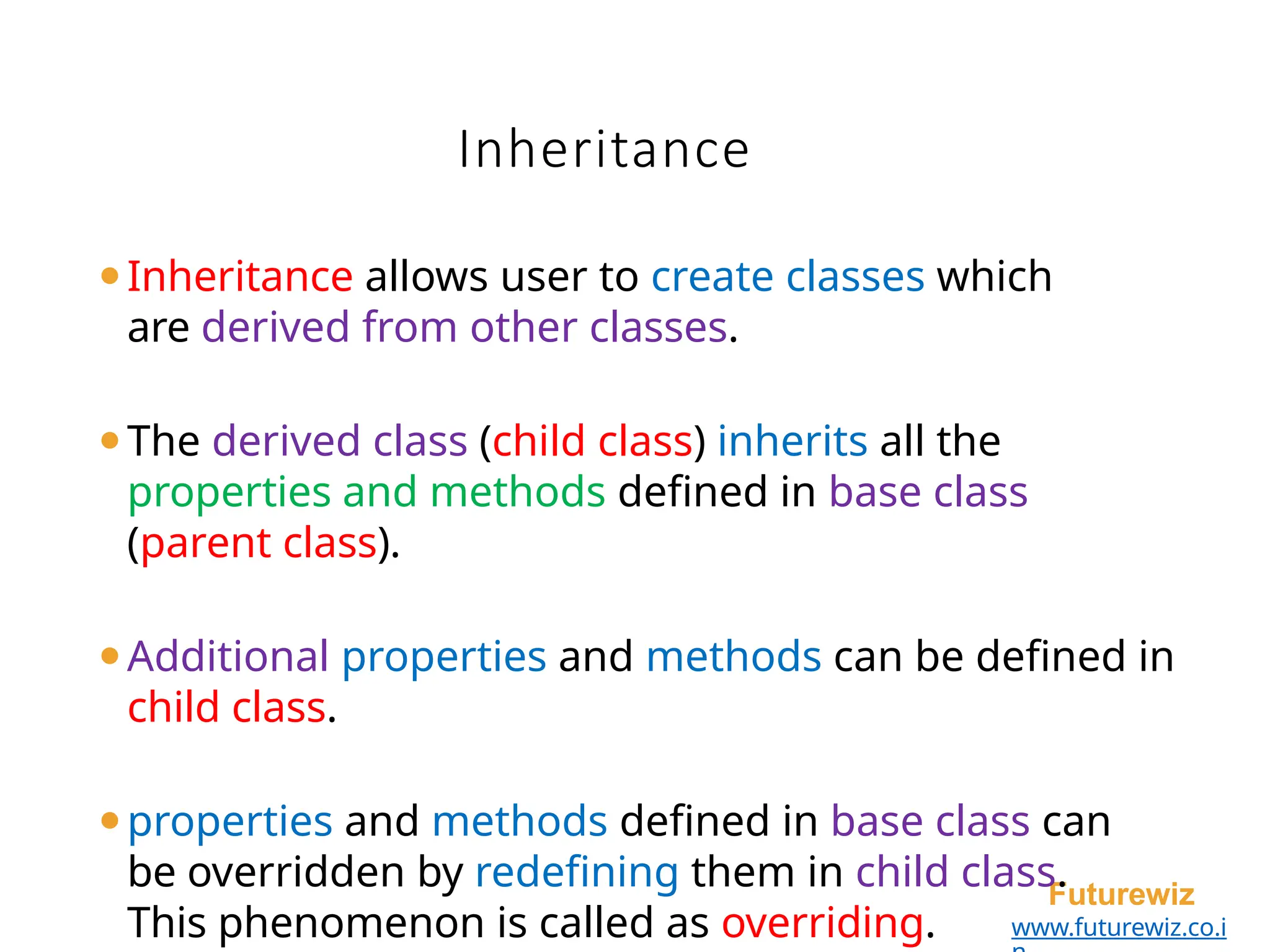 Inheritance
Futurewiz
www.futurewiz.co.i
⚫Inheritance allows user to create classes which
are derived from other classes.
⚫The derived class (child class) inherits all the
properties and methods defined in base class
(parent class).
⚫Additional properties and methods can be defined in
child class.
⚫properties and methods defined in base class can
be overridden by redefining them in child class.
This phenomenon is called as overriding.
 