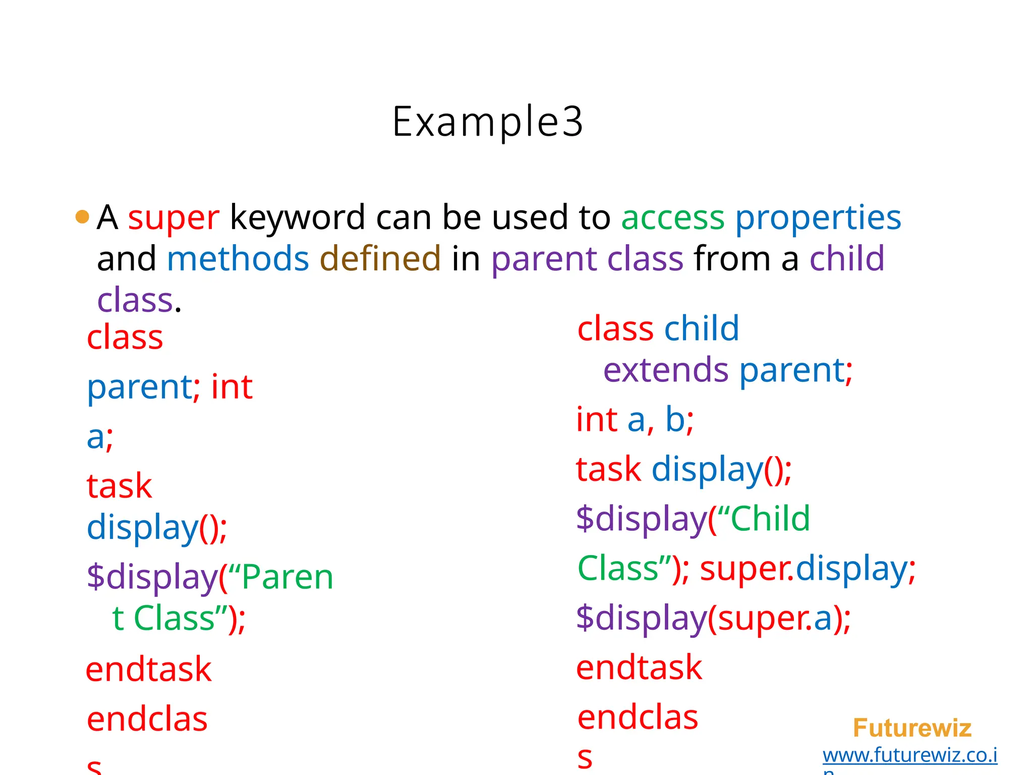 Example3
endclas
s
Futurewiz
www.futurewiz.co.i
class
parent; int
a;
task
display();
$display(“Paren
t Class”);
endtask
endclas
class child
extends parent;
int a, b;
task display();
$display(“Child
Class”); super.display;
$display(super.a);
endtask
⚫A super keyword can be used to access properties
and methods defined in parent class from a child
class.
 