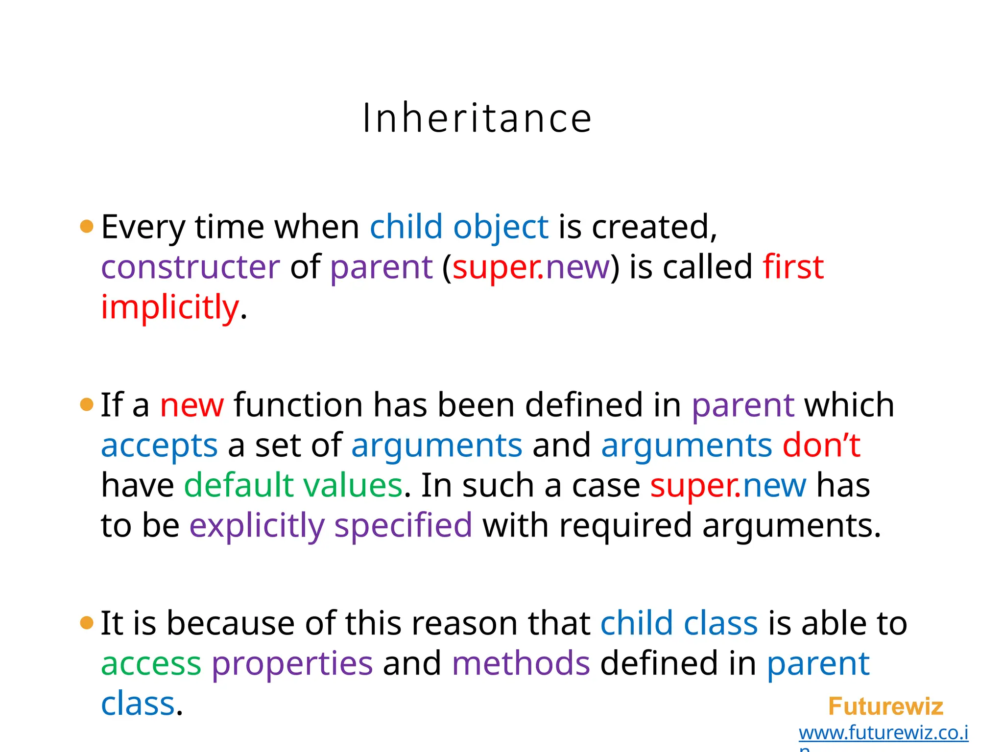 Inheritance
Futurewiz
www.futurewiz.co.i
⚫Every time when child object is created,
constructer of parent (super.new) is called first
implicitly.
⚫If a new function has been defined in parent which
accepts a set of arguments and arguments don’t
have default values. In such a case super.new has
to be explicitly specified with required arguments.
⚫It is because of this reason that child class is able to
access properties and methods defined in parent
class.
 