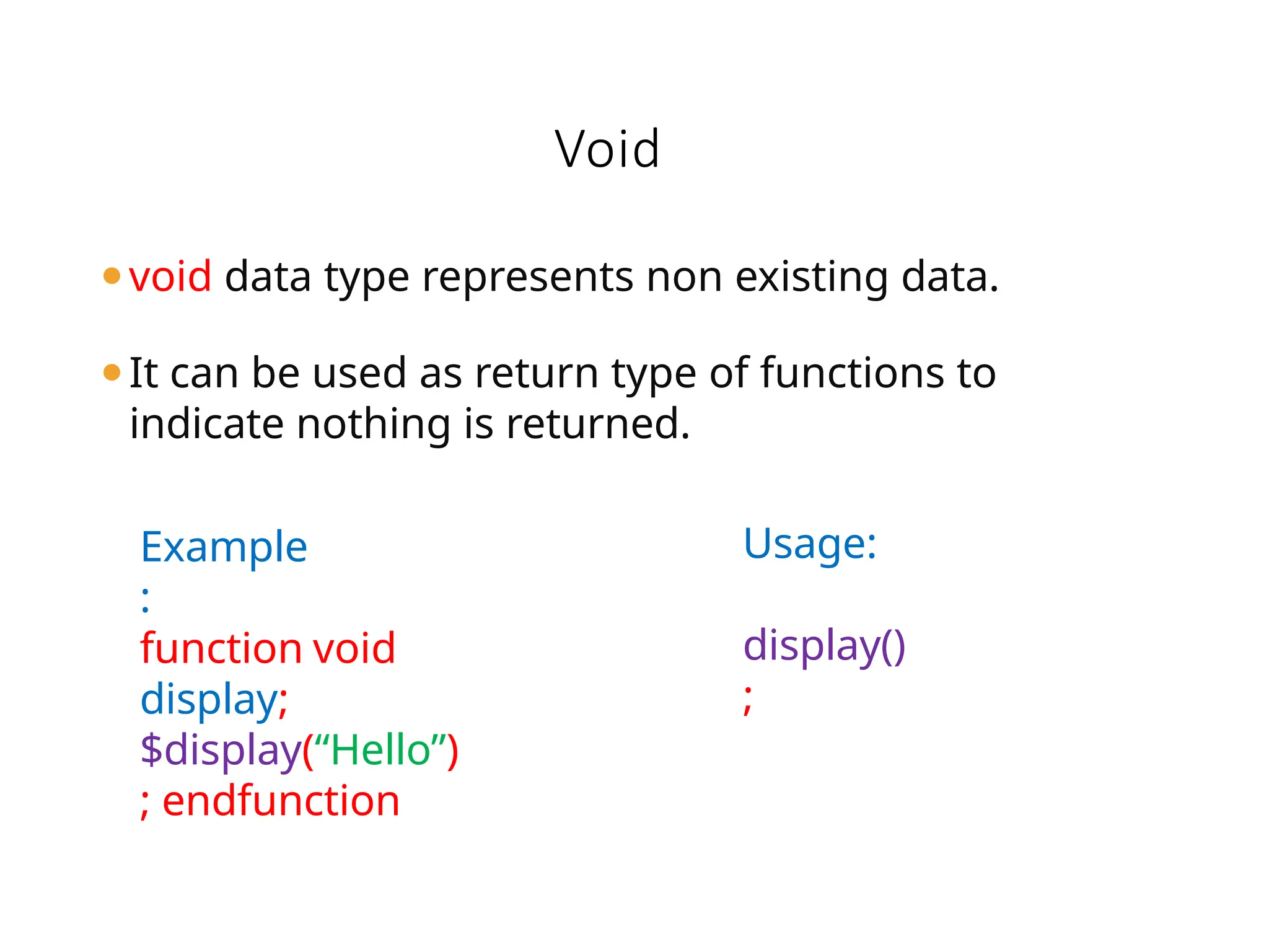 ⚫void data type represents non existing data.
⚫It can be used as return type of functions to
indicate nothing is returned.
Void
Usage:
display()
;
Example
:
function void
display;
$display(“Hello”)
; endfunction
 
