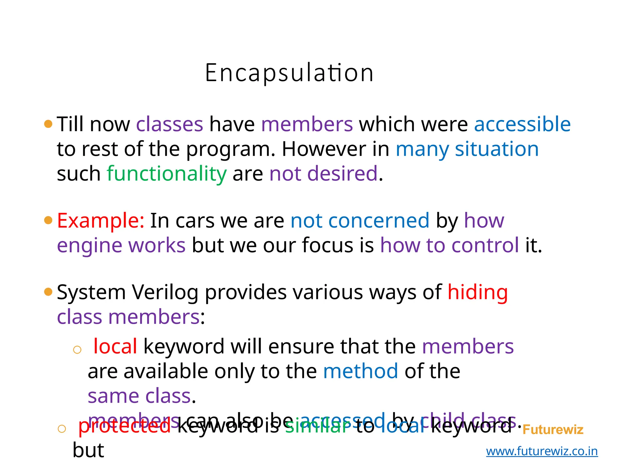 Encapsulation
members can also be accessed by child class.Futurewiz
www.futurewiz.co.in
⚫Till now classes have members which were accessible
to rest of the program. However in many situation
such functionality are not desired.
⚫Example: In cars we are not concerned by how
engine works but we our focus is how to control it.
⚫System Verilog provides various ways of hiding
class members:
o local keyword will ensure that the members
are available only to the method of the
same class.
o protected keyword is similar to local keyword
but
 