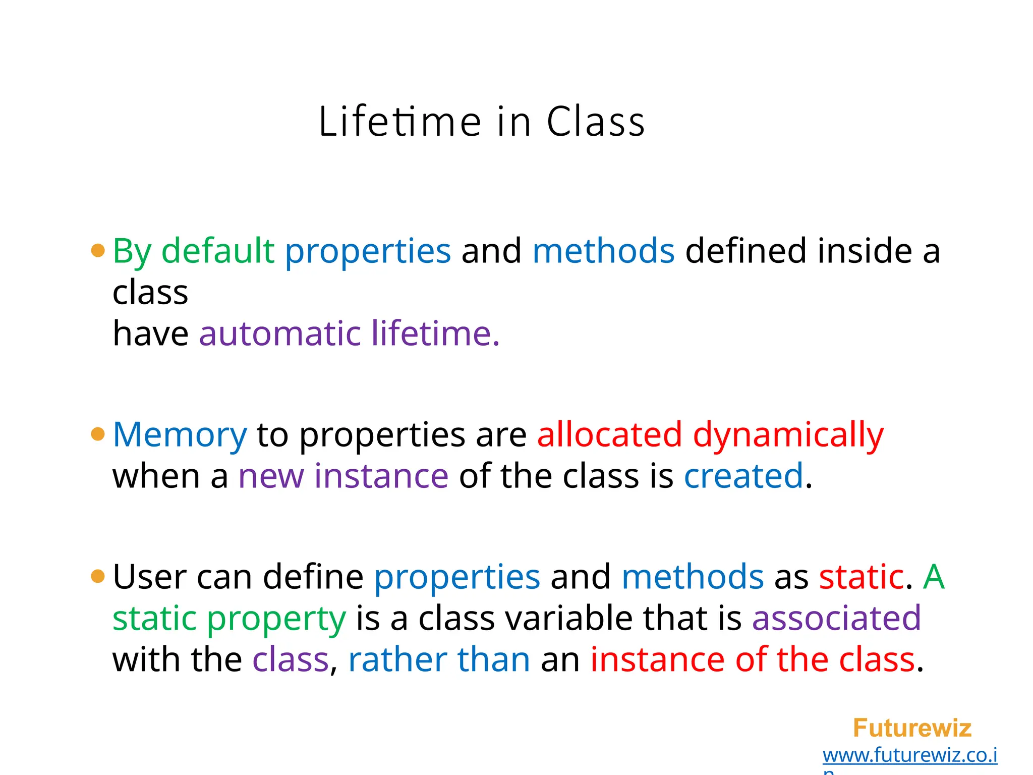 Lifetime in Class
Futurewiz
www.futurewiz.co.i
⚫By default properties and methods defined inside a
class
have automatic lifetime.
⚫Memory to properties are allocated dynamically
when a new instance of the class is created.
⚫User can define properties and methods as static. A
static property is a class variable that is associated
with the class, rather than an instance of the class.
 