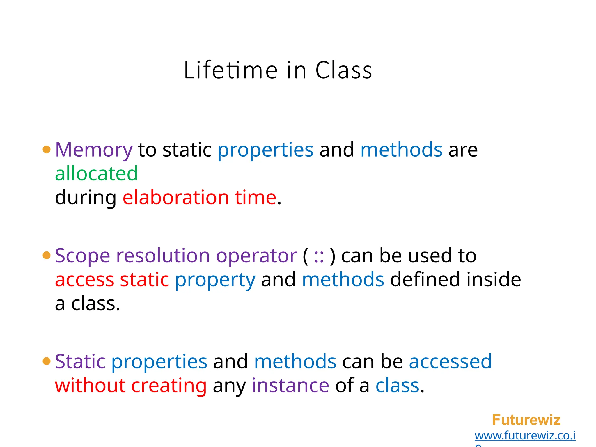 Lifetime in Class
Futurewiz
www.futurewiz.co.i
⚫Memory to static properties and methods are
allocated
during elaboration time.
⚫Scope resolution operator ( :: ) can be used to
access static property and methods defined inside
a class.
⚫Static properties and methods can be accessed
without creating any instance of a class.
 