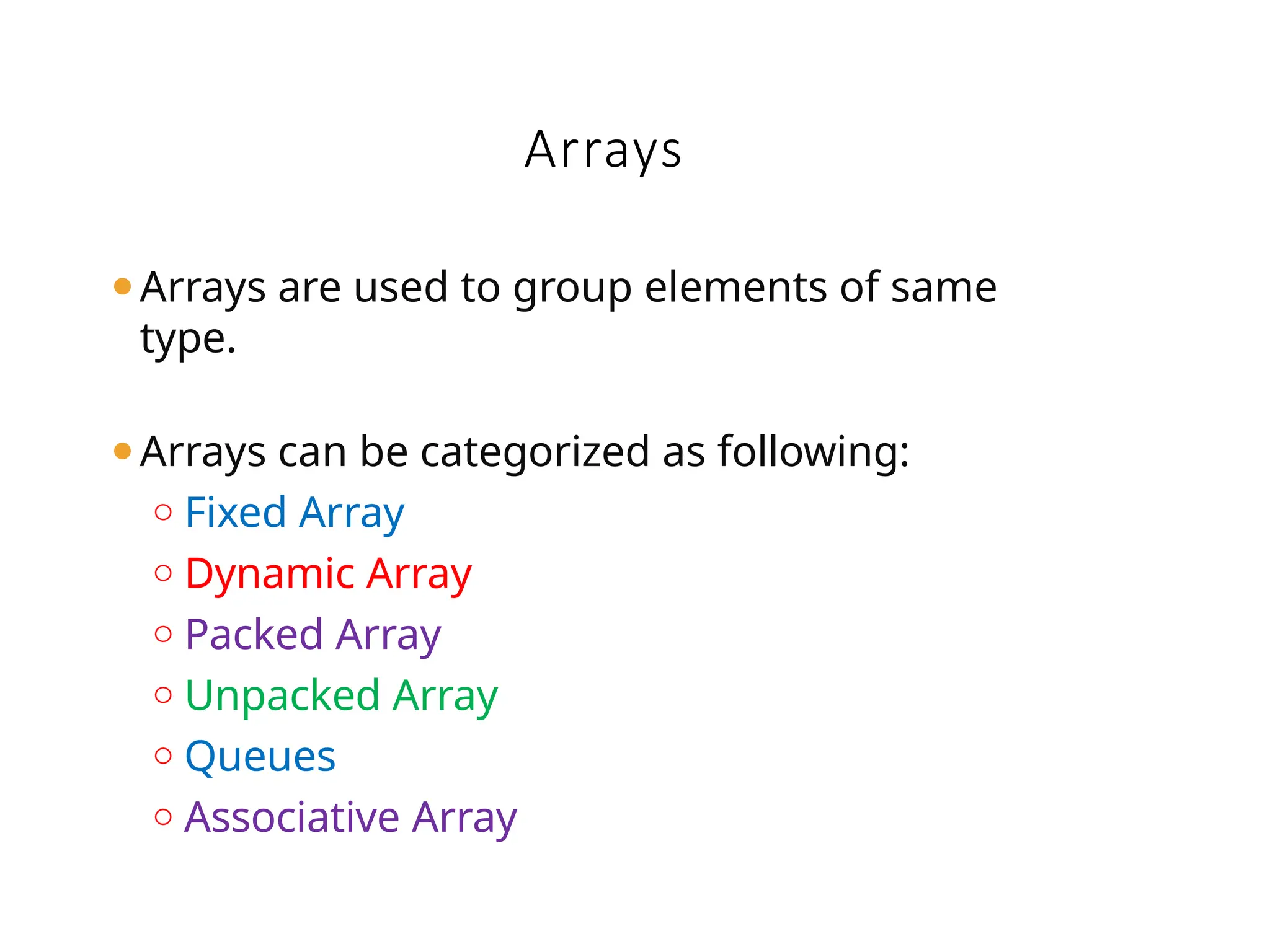 ⚫Arrays are used to group elements of same
type.
⚫Arrays can be categorized as following:
o Fixed Array
o Dynamic Array
o Packed Array
o Unpacked Array
o Queues
o Associative Array
Arrays
 