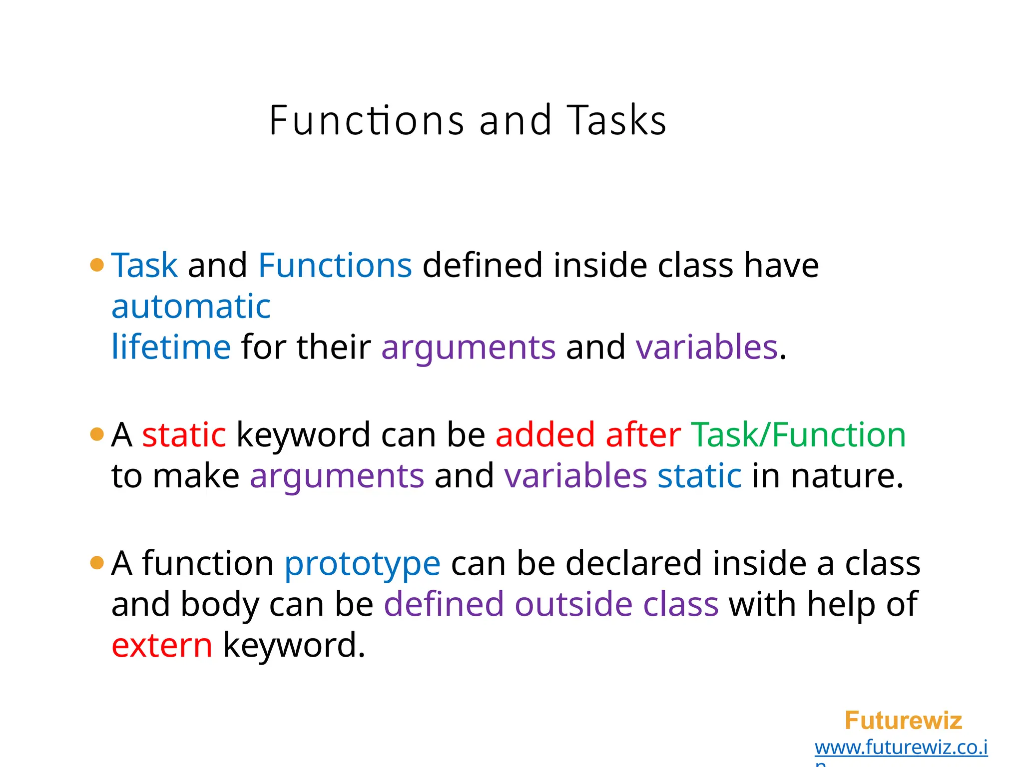 Functions and Tasks
Futurewiz
www.futurewiz.co.i
⚫Task and Functions defined inside class have
automatic
lifetime for their arguments and variables.
⚫A static keyword can be added after Task/Function
to make arguments and variables static in nature.
⚫A function prototype can be declared inside a class
and body can be defined outside class with help of
extern keyword.
 