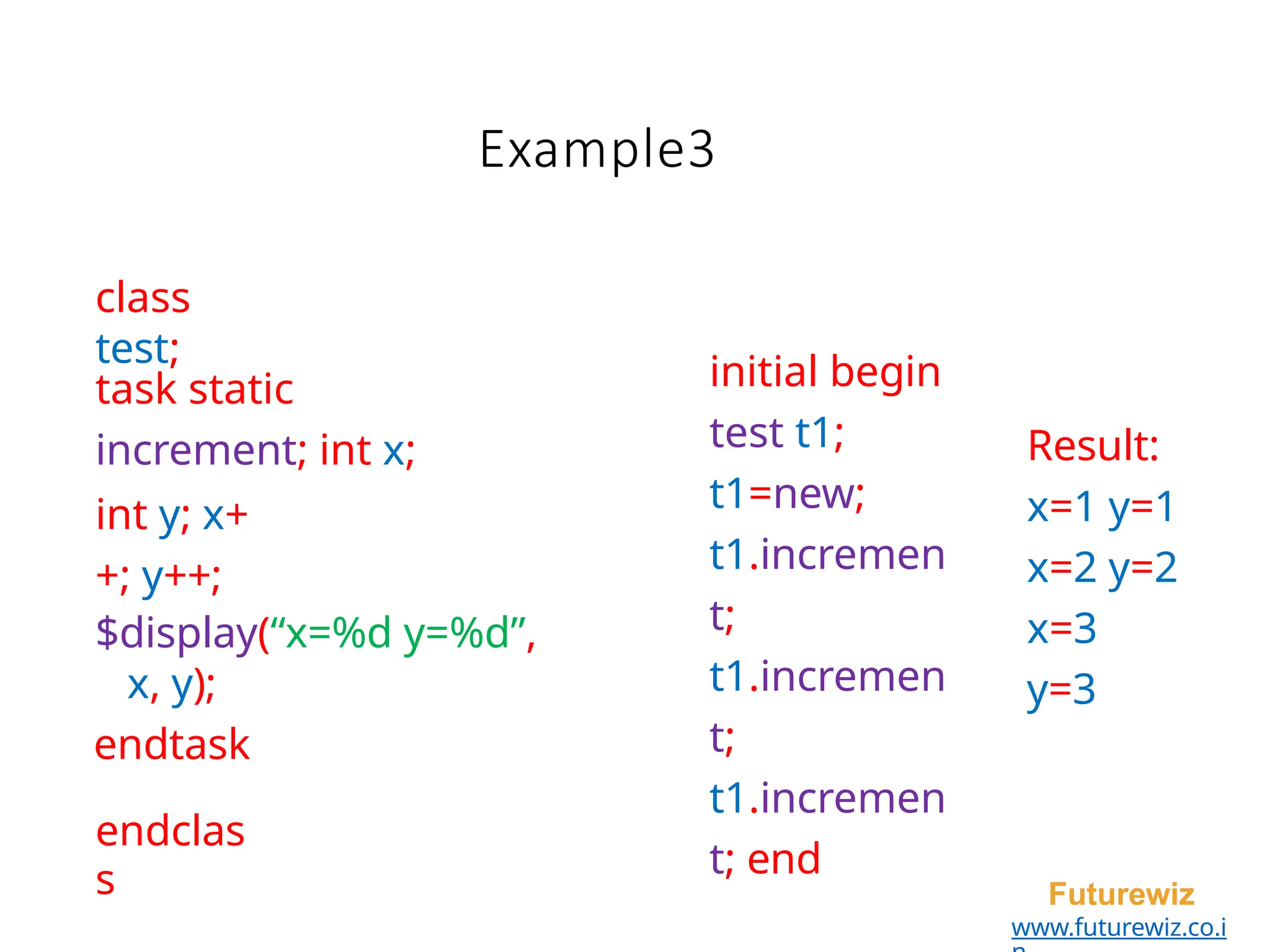 Example3
endclas
s Futurewiz
www.futurewiz.co.i
class
test;
task static
increment; int x;
int y; x+
+; y++;
$display(“x=%d y=%d”,
x, y);
endtask
initial begin
test t1;
t1=new;
t1.incremen
t;
t1.incremen
t;
t1.incremen
t; end
Result:
x=1 y=1
x=2 y=2
x=3
y=3
 