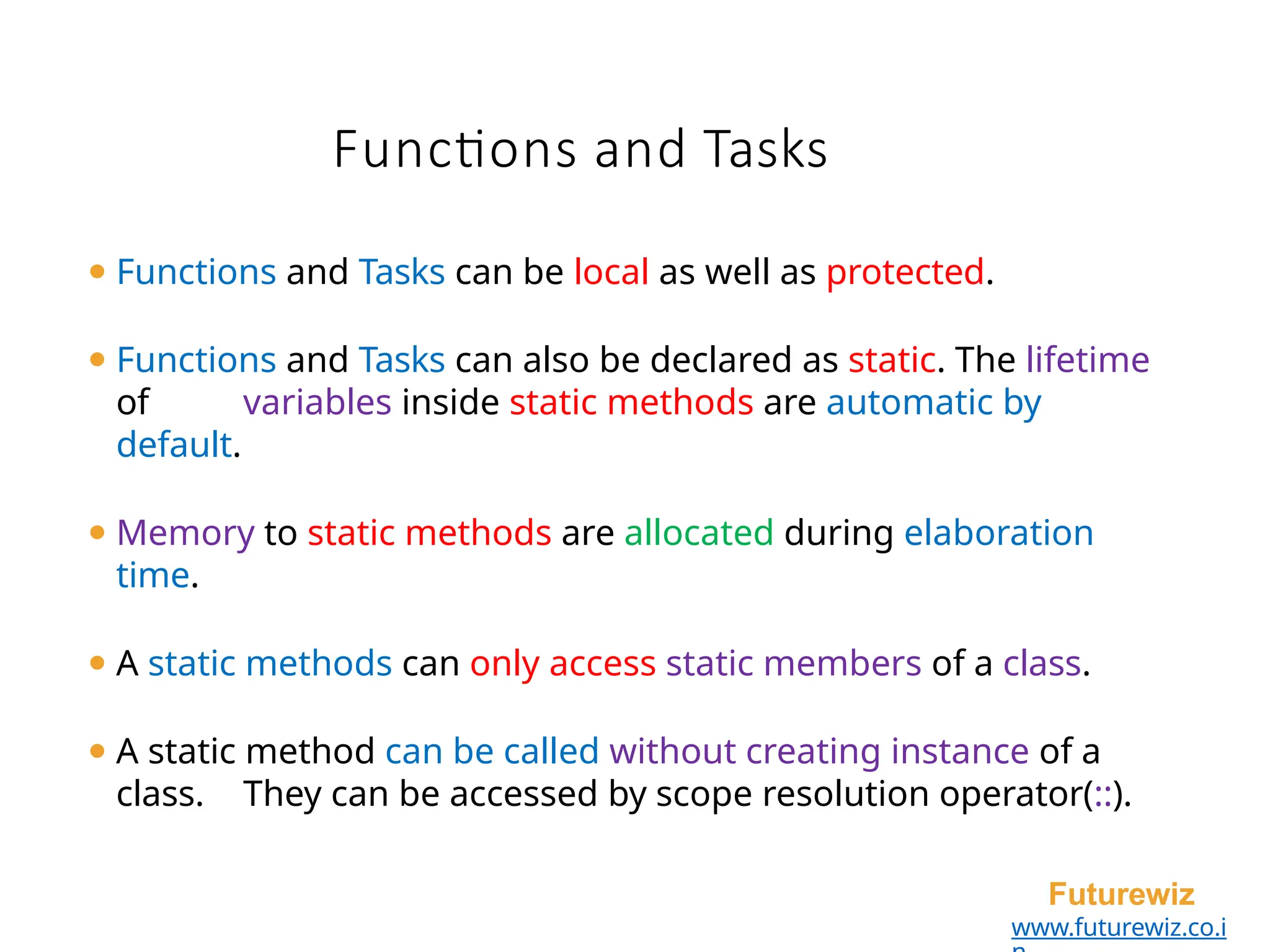 Functions and Tasks
Futurewiz
www.futurewiz.co.i
⚫ Functions and Tasks can be local as well as protected.
⚫ Functions and Tasks can also be declared as static. The lifetime
of variables inside static methods are automatic by
default.
⚫ Memory to static methods are allocated during elaboration
time.
⚫ A static methods can only access static members of a class.
⚫ A static method can be called without creating instance of a
class. They can be accessed by scope resolution operator(::).
 