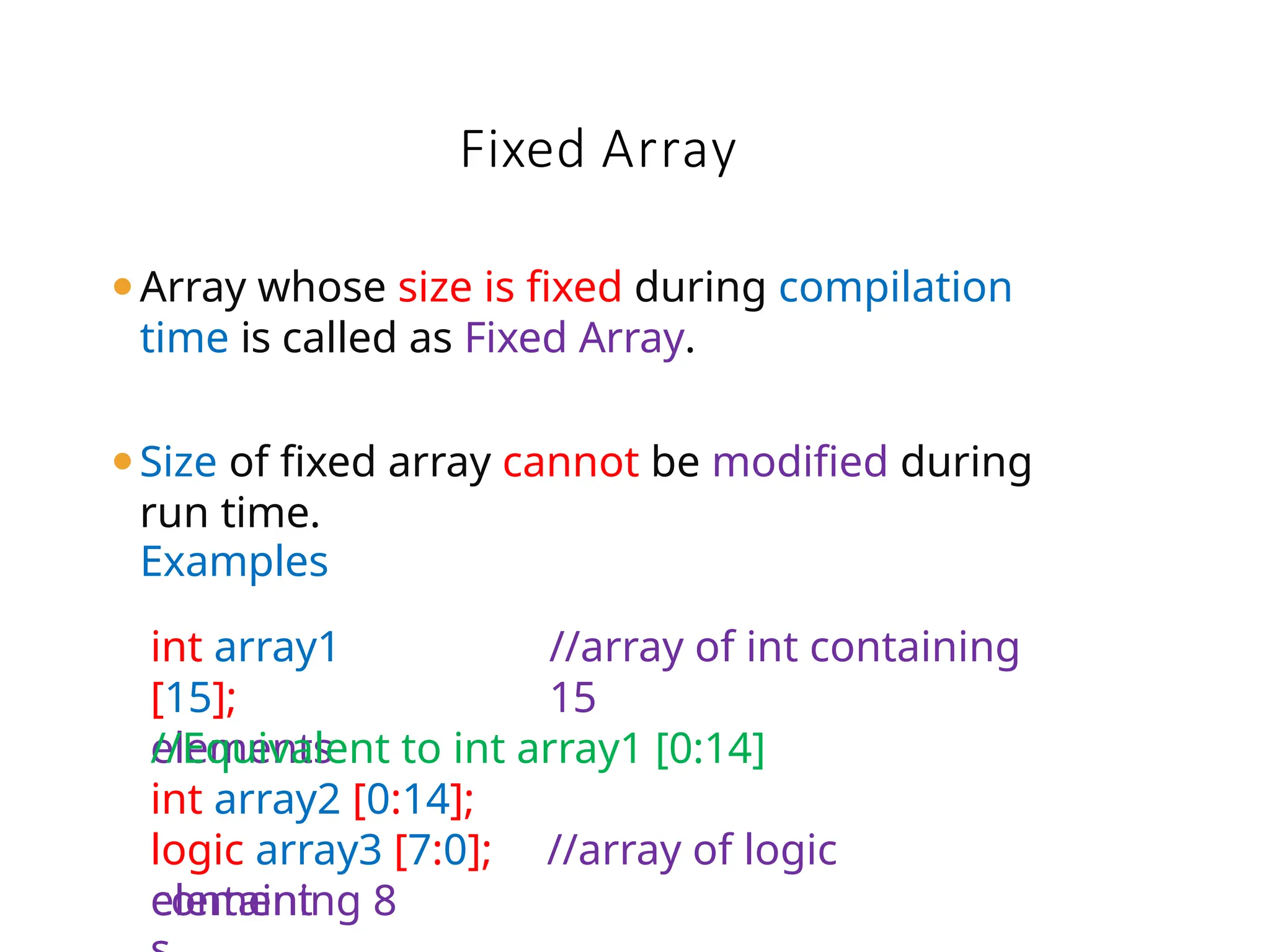 ⚫Array whose size is fixed during compilation
time is called as Fixed Array.
⚫Size of fixed array cannot be modified during
run time.
element
Fixed Array
Examples
int array1
[15];
elements
//array of int containing
15
//Equivalent to int array1 [0:14]
int array2 [0:14];
logic array3 [7:0]; //array of logic
containing 8
 