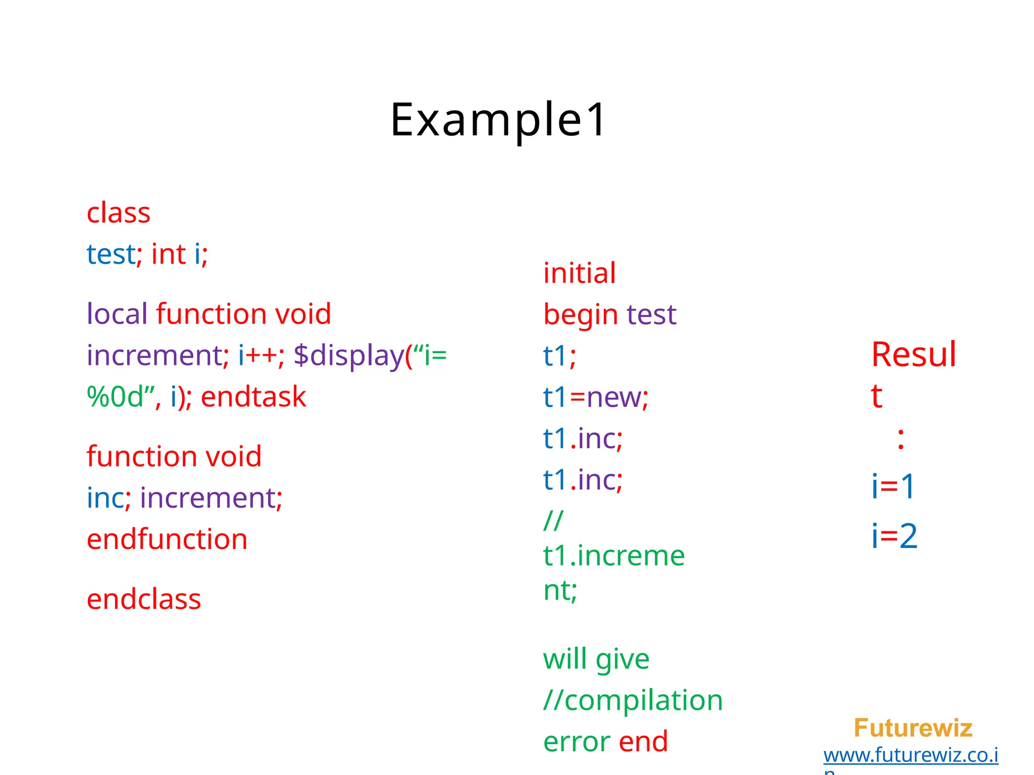 Example1
Futurewiz
www.futurewiz.co.i
class
test; int i;
local function void
increment; i++; $display(“i=
%0d”, i); endtask
function void
inc; increment;
endfunction
endclass
initial
begin test
t1;
t1=new;
t1.inc;
t1.inc;
//
t1.increme
nt;
will give
//compilation
error end
Resul
t
:
i=1
i=2
 