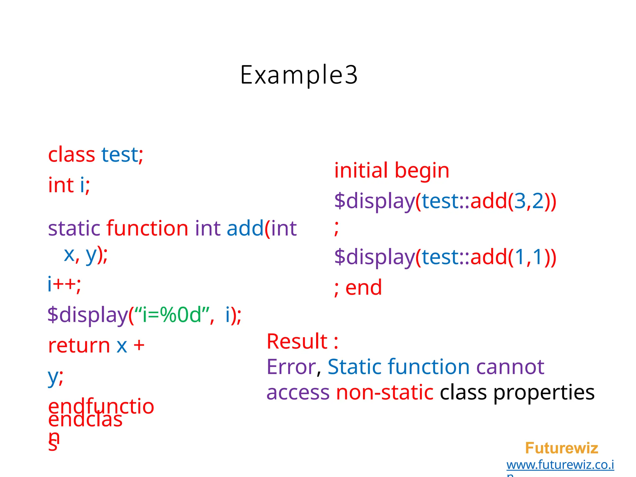 Example3
endclas
s Futurewiz
www.futurewiz.co.i
class test;
int i;
static function int add(int
x, y);
i++;
$display(“i=%0d”, i);
return x +
y;
endfunctio
n
initial begin
$display(test::add(3,2))
;
$display(test::add(1,1))
; end
Result :
Error, Static function cannot
access non-static class properties
 