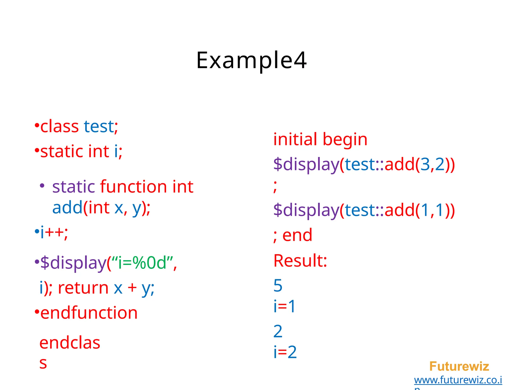 Example4
•class test;
•static int i;
• static function int
add(int x, y);
•i++;
•$display(“i=%0d”,
i); return x + y;
•endfunction
endclas
s Futurewiz
www.futurewiz.co.i
initial begin
$display(test::add(3,2))
;
$display(test::add(1,1))
; end
Result:
5
i=1
2
i=2
 