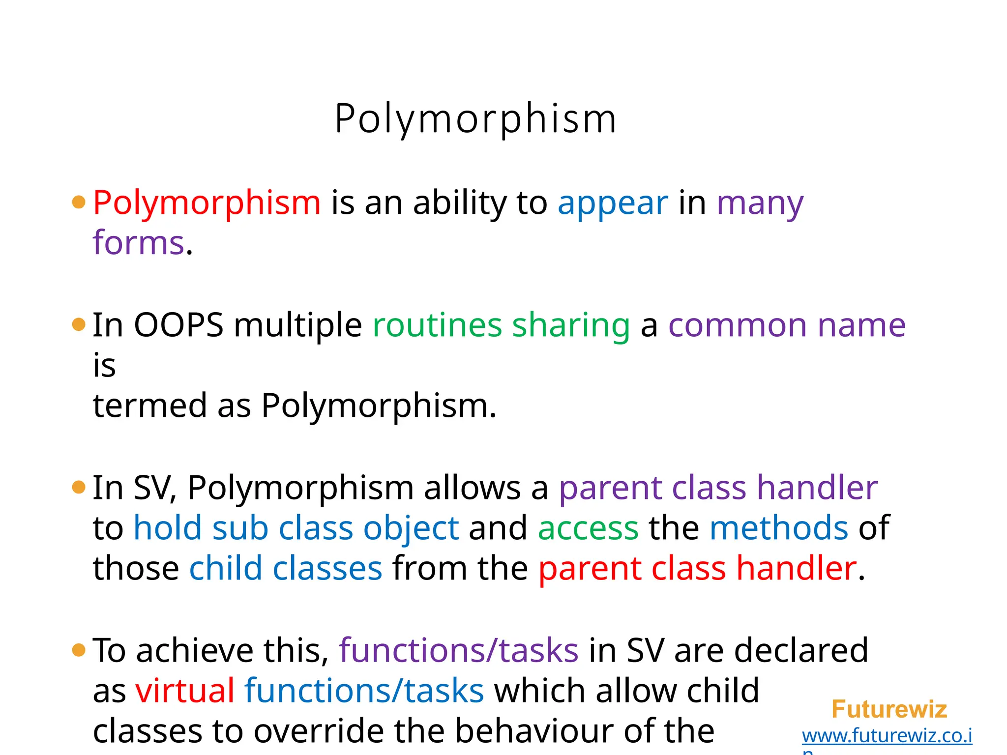 Polymorphism
Futurewiz
www.futurewiz.co.i
⚫Polymorphism is an ability to appear in many
forms.
⚫In OOPS multiple routines sharing a common name
is
termed as Polymorphism.
⚫In SV, Polymorphism allows a parent class handler
to hold sub class object and access the methods of
those child classes from the parent class handler.
⚫To achieve this, functions/tasks in SV are declared
as virtual functions/tasks which allow child
classes to override the behaviour of the
 