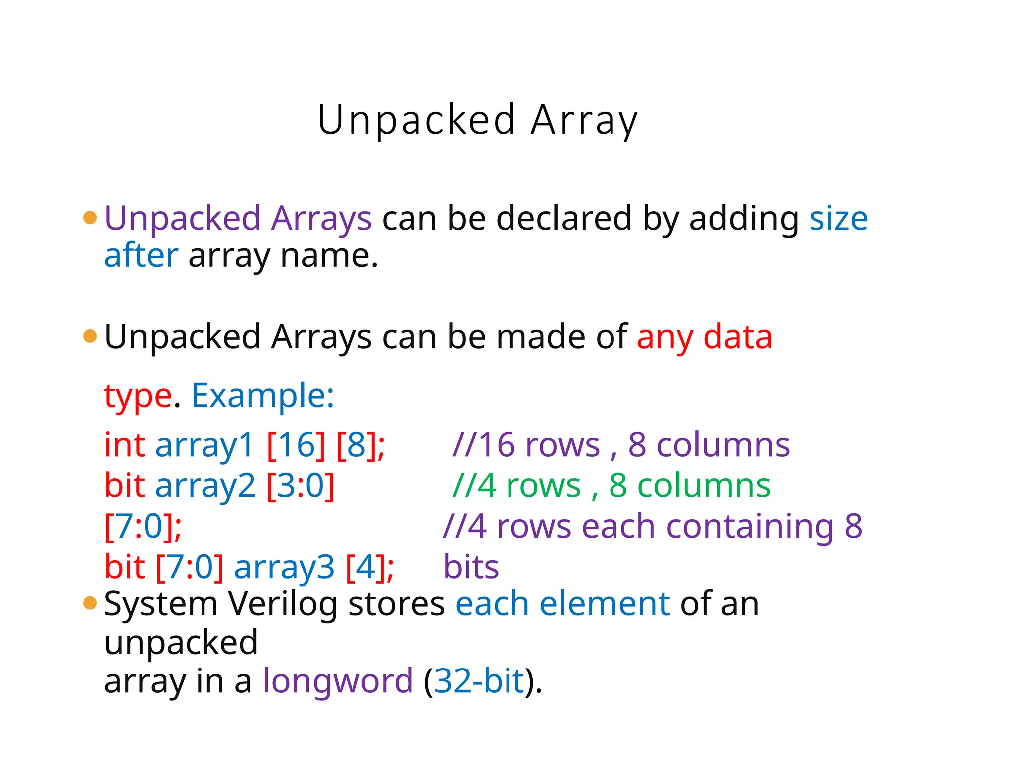 ⚫Unpacked Arrays can be declared by adding size
after array name.
⚫Unpacked Arrays can be made of any data
type. Example:
⚫System Verilog stores each element of an
unpacked
array in a longword (32-bit).
Unpacked Array
int array1 [16] [8];
bit array2 [3:0]
[7:0];
bit [7:0] array3 [4];
//16 rows , 8 columns
//4 rows , 8 columns
//4 rows each containing 8
bits
 