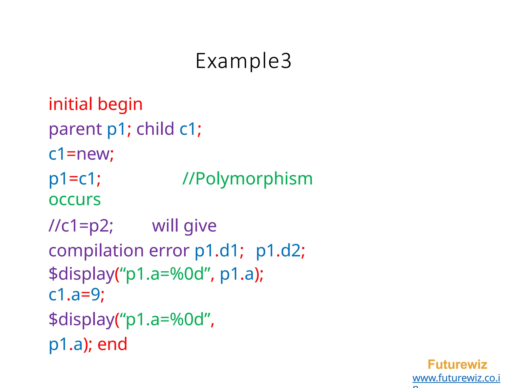 Example3
Futurewiz
www.futurewiz.co.i
initial begin
parent p1; child c1;
c1=new;
p1=c1; //Polymorphism
occurs
//c1=p2; will give
compilation error p1.d1; p1.d2;
$display(“p1.a=%0d”, p1.a);
c1.a=9;
$display(“p1.a=%0d”,
p1.a); end
 