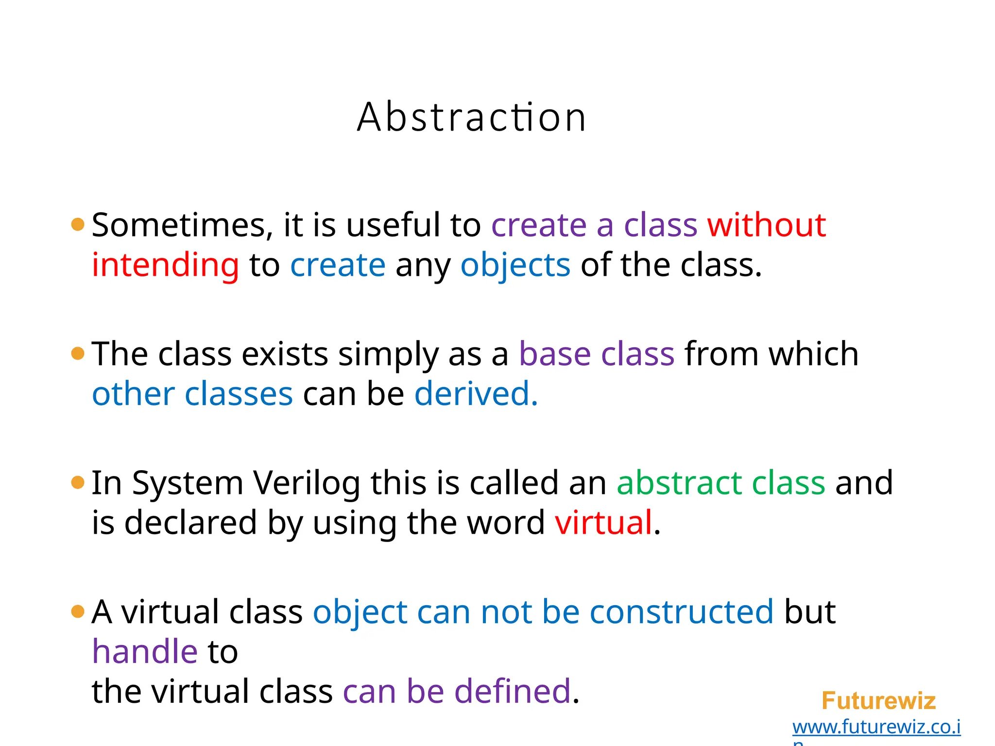 Abstraction
Futurewiz
www.futurewiz.co.i
⚫Sometimes, it is useful to create a class without
intending to create any objects of the class.
⚫The class exists simply as a base class from which
other classes can be derived.
⚫In System Verilog this is called an abstract class and
is declared by using the word virtual.
⚫A virtual class object can not be constructed but
handle to
the virtual class can be defined.
 