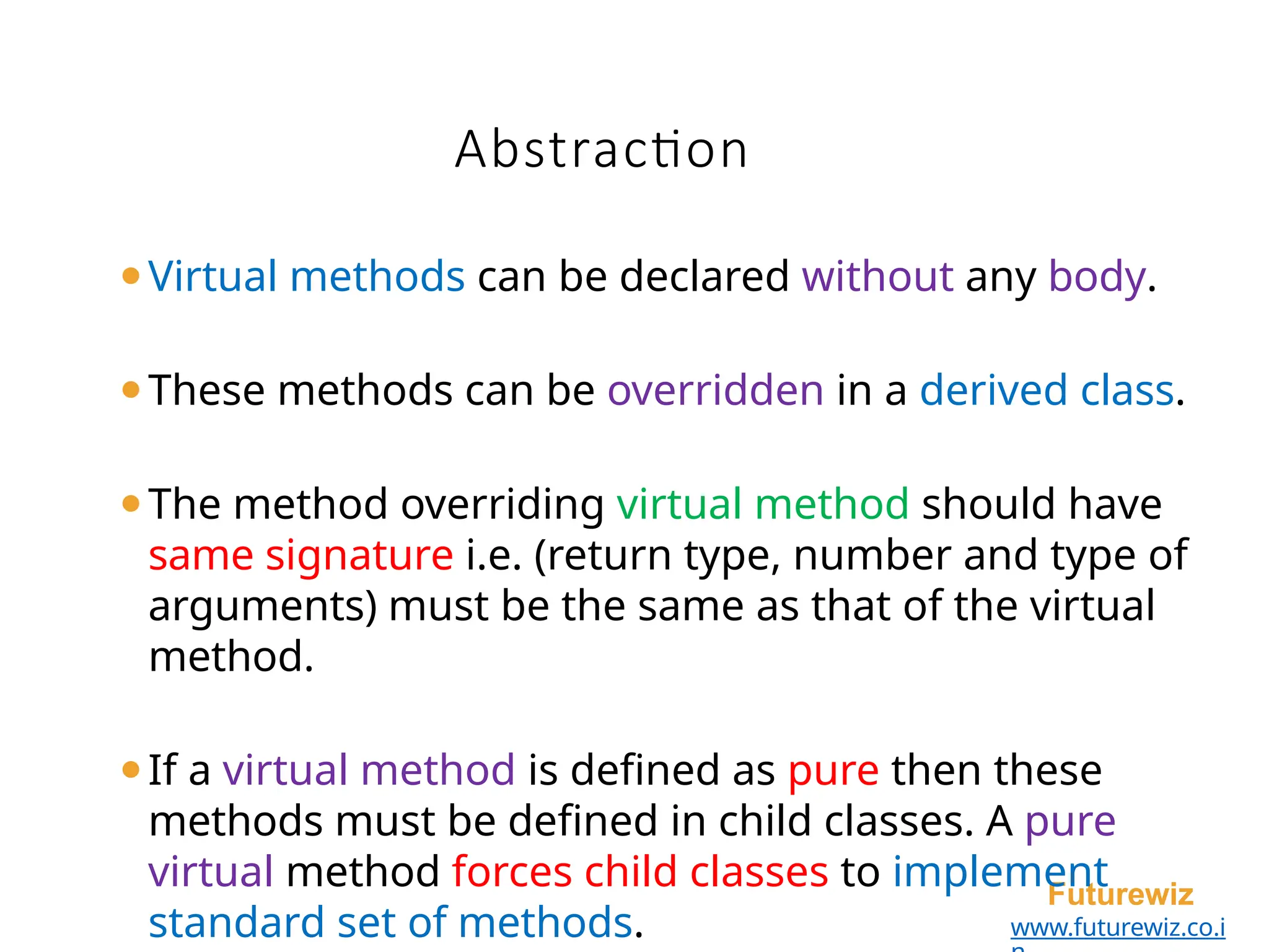 Abstraction
Futurewiz
www.futurewiz.co.i
⚫Virtual methods can be declared without any body.
⚫These methods can be overridden in a derived class.
⚫The method overriding virtual method should have
same signature i.e. (return type, number and type of
arguments) must be the same as that of the virtual
method.
⚫If a virtual method is defined as pure then these
methods must be defined in child classes. A pure
virtual method forces child classes to implement
standard set of methods.
 
