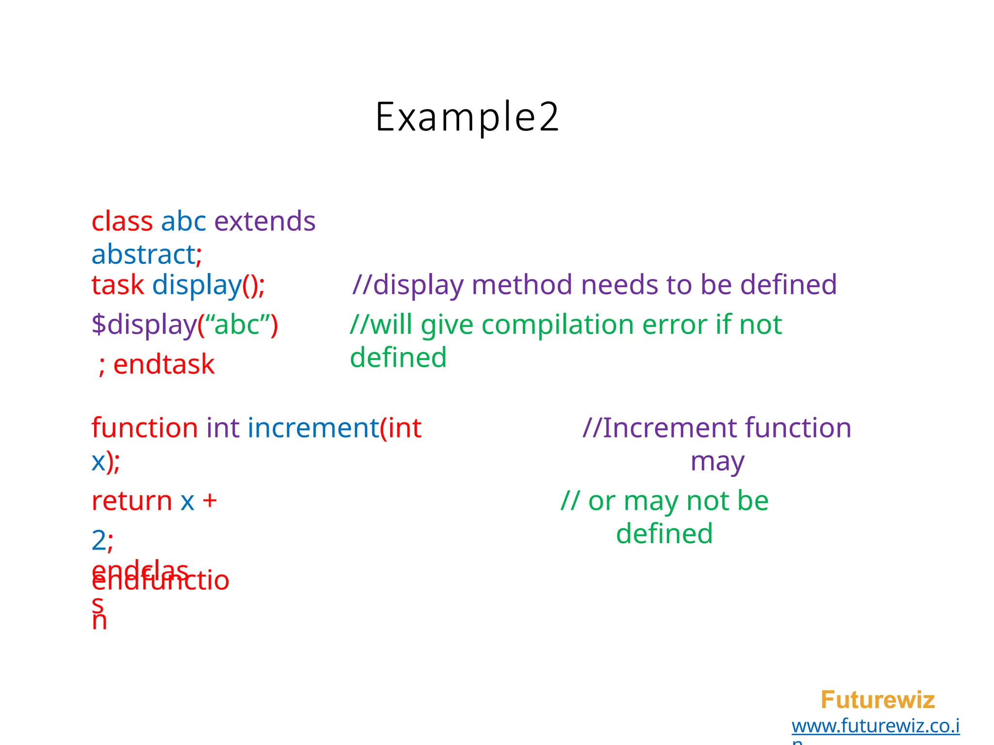 Example2
Futurewiz
www.futurewiz.co.i
class abc extends
abstract;
task display();
$display(“abc”)
; endtask
//display method needs to be defined
//will give compilation error if not
defined
function int increment(int
x);
return x +
2;
endfunctio
n
//Increment function
may
// or may not be
defined
endclas
s
 