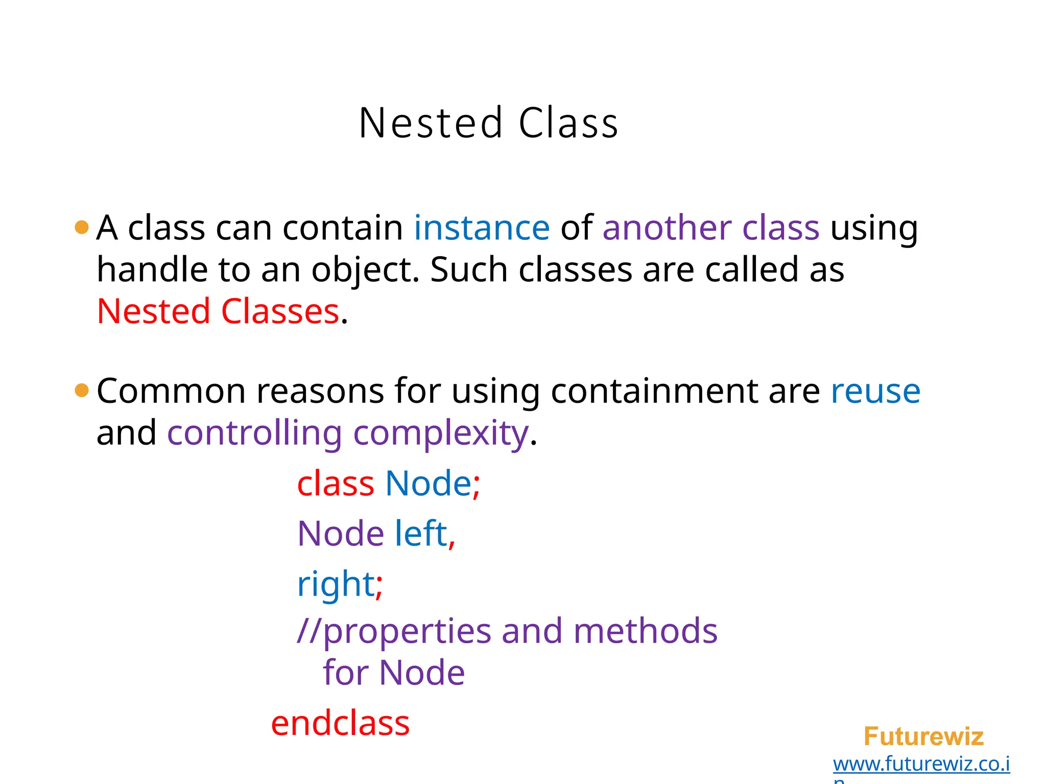 Nested Class
Futurewiz
www.futurewiz.co.i
⚫A class can contain instance of another class using
handle to an object. Such classes are called as
Nested Classes.
⚫Common reasons for using containment are reuse
and controlling complexity.
class Node;
Node left,
right;
//properties and methods
for Node
endclass
 