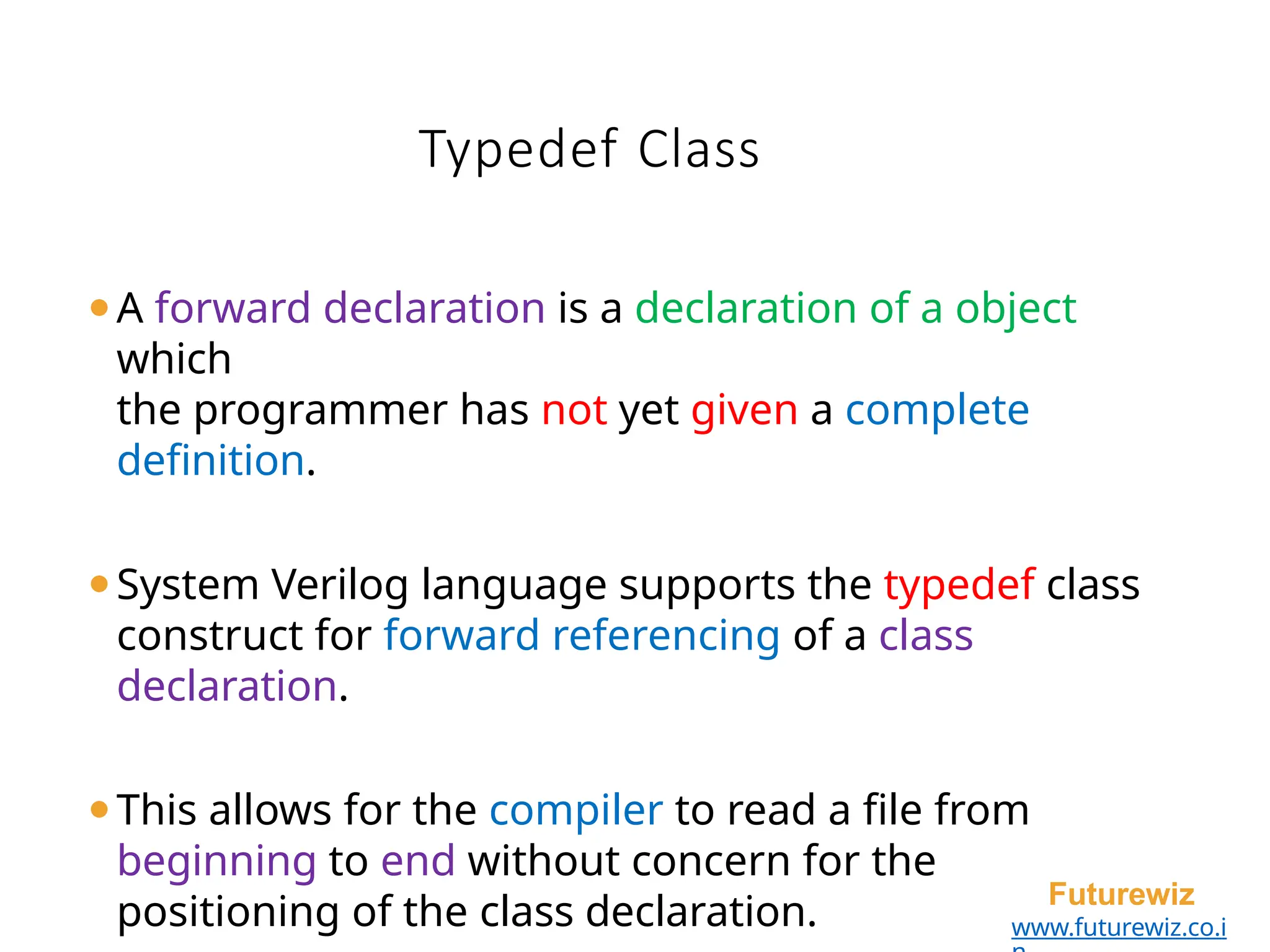 Typedef Class
Futurewiz
www.futurewiz.co.i
⚫A forward declaration is a declaration of a object
which
the programmer has not yet given a complete
definition.
⚫System Verilog language supports the typedef class
construct for forward referencing of a class
declaration.
⚫This allows for the compiler to read a file from
beginning to end without concern for the
positioning of the class declaration.
 