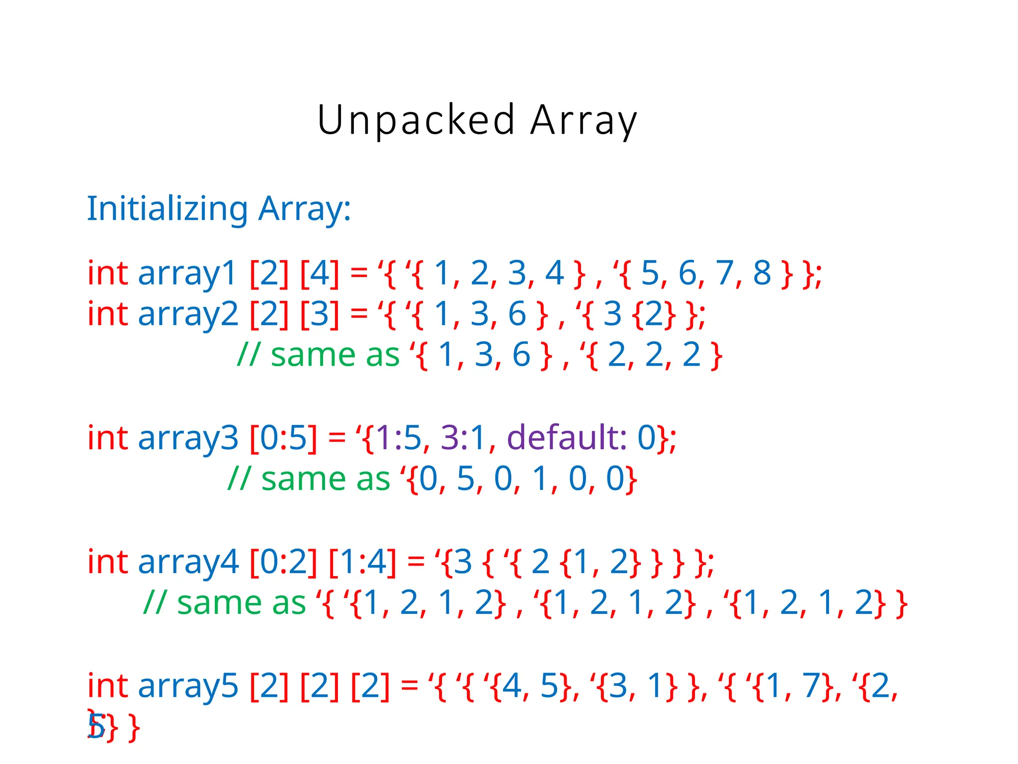 Unpacked Array
};
Initializing Array:
int array1 [2] [4] = ‘{ ‘{ 1, 2, 3, 4 } , ‘{ 5, 6, 7, 8 } };
int array2 [2] [3] = ‘{ ‘{ 1, 3, 6 } , ‘{ 3 {2} };
// same as ‘{ 1, 3, 6 } , ‘{ 2, 2, 2 }
int array3 [0:5] = ‘{1:5, 3:1, default: 0};
// same as ‘{0, 5, 0, 1, 0, 0}
int array4 [0:2] [1:4] = ‘{3 { ‘{ 2 {1, 2} } } };
// same as ‘{ ‘{1, 2, 1, 2} , ‘{1, 2, 1, 2} , ‘{1, 2, 1, 2} }
int array5 [2] [2] [2] = ‘{ ‘{ ‘{4, 5}, ‘{3, 1} }, ‘{ ‘{1, 7}, ‘{2,
5} }
 