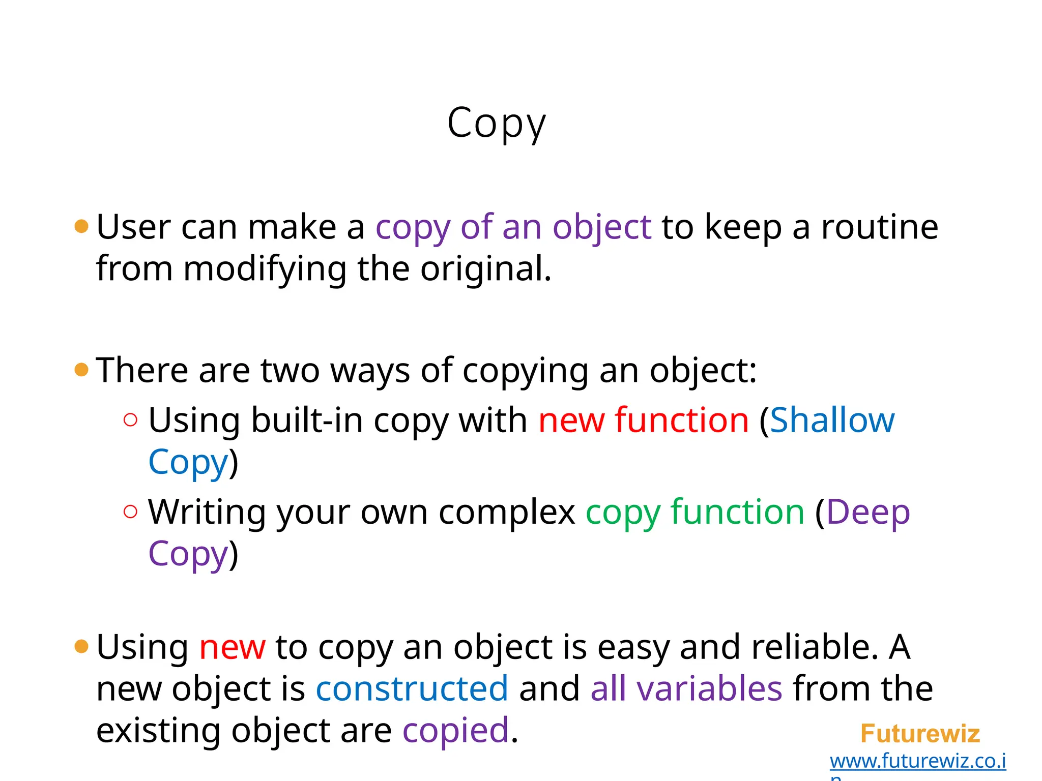 Copy
Futurewiz
www.futurewiz.co.i
⚫User can make a copy of an object to keep a routine
from modifying the original.
⚫There are two ways of copying an object:
o Using built-in copy with new function (Shallow
Copy)
o Writing your own complex copy function (Deep
Copy)
⚫Using new to copy an object is easy and reliable. A
new object is constructed and all variables from the
existing object are copied.
 